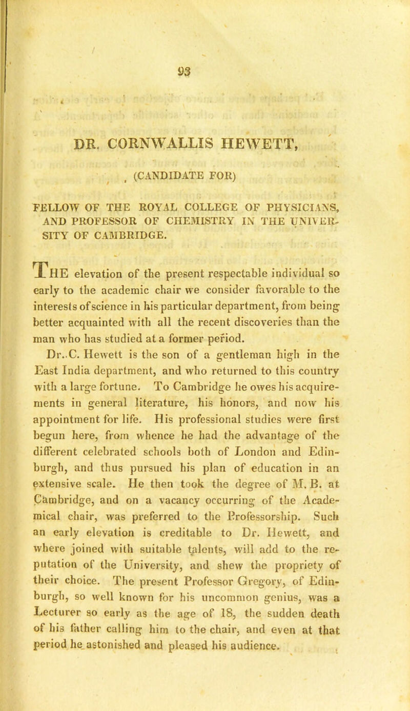 / DR. CORNWALLIS HEWETT, (CANDIDATE FOR) FELLOW OF THE ROYAL COLLEGE OF PHYSICIANS, AND PROFESSOR OF CHEMISTRY IN THE UNIVER- SITY OF CAMBRIDGE. early to the academic chair we consider favorable to the interests of science in his particular department, from being1 better acquainted with all the recent discoveries than the man who has studied at a former period. Dr..C. Hewett is the son of a gentleman high in the East India department, and who returned to this country with a large fortune. To Cambridge he owes his acquire- ments in general literature, his honors, and now his appointment for life. His professional studies were first begun here, from whence he had the advantage of the different celebrated schools both of London and Edin- burgh, and thus pursued his plan of education in an extensive scale. He then took the degree of M. B. at Cambridge, and on a vacancy occurring of the Acade- mical chair, was preferred to the Professorship. Such an early elevation is creditable to Dr. Hewett, and where joined with suitable talents, will add to the re- putation of the University, and shew the propriety of their choice. The present Professor Gregory, of Edin- burgh, so well known for his uncommon genius, was a Lecturer so early as the age of 18, the sudden death of his father calling him to the chair, and even at that period he_ astonished and pleased his audience. elevation of the present respectable individual so