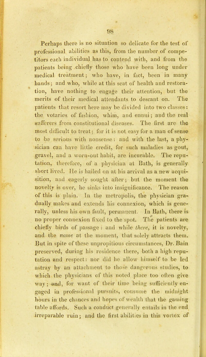 Perhaps tlieve is no situation so delicate for the test of professional abilities as this, from the number of compe- titors each individual has to contend with, and from the patients being chiefly those who have been long under medical treatment; who have, in fact, been in many hands; and who, while at this seat of health and restora- tion, have nothing to engage their attention, but the merits of their medical attendants to descant on. The patients that resort here may be divided into two classes: the votaries of fashion, whim, and ennui; and the real sufferers from constitutional diseases. The first are the most difficult to treat; for it is not easy for a man of sense to be serious with nonsense: and with the last, a phy- sician can have little credit, for such maladies as gout, gravel, and a worn-out habit, are incurable. The repu- tation, therefore, of a physician at Bath, is generally short lived. lie is hailed on at his arrival as a new acqui- sition, and eagerly sought after; but the moment the novelty is over, he sinks into insignificance. The reason of this is plain. In the metropolis, the physician gra- dually makes and extends his connexion, which is gene- rally, unless his own fault, permanent. In Bath, there is no proper connexion fixed to the spot. The patients are chiefly birds of passage : and while there, it is novelty, and the name at the moment, that solely attracts them. But in spite of these unpropitious circumstances, Dr. Bain preserved, during his residence there, both a high repu- tation and respect: nor did he allow himself to he led astray by an attachment to those dangerous studies, to which the physicians of this noted place too often give way; and, for want of their time being sufficiently en- gaged in professional pursuits, consume the midnight hours in the chances and hopes of wealth that the gaming table affords. Such a conduct generally entails in the end irreparable ruin; and the first abilities in this vortex of