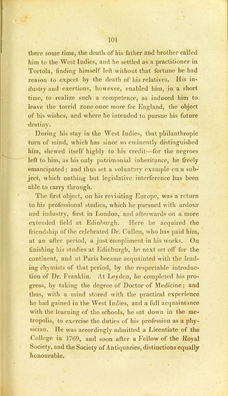 there some time, the death of his father and brother called him to the West Indies, and he settled as a practitioner in Tortola, finding- himself left without that fortune he had reason to expect by the death of his relatives. His in- dustry and exertions, however, enabled him, in a short time, to realize such a competence, as induced him to leave the torrid zone once more for England, the object of his wishes, and where he intended to pursue his future destiny. During- his stay in the West Indies, that philanthropic turn of mind, which has since so eminently distinguished him, shewed itself highly to his credit—for the negroes left to him, as his only patrimonial inheritance, he freely emancipated; and thus set a voluntary example on a sub- ject, which nothing but legislative interference has been able to carry through. The first object, on his revisiting Europe, was a return to his professional studies, which he pursued with ardour and industry, first in London, and afterwards on a more extended field at Edinburgh. Here he acquired the friendship of the celebrated Dr. Cullen, who has paid him, at an after period, a just compliment in his works. On finishing his studies at Edinburgh, he next set off for the continent, and at Paris became acquainted with the lead- ing- chymists of that period, by the respectable introduc- tion of Dr. Franklin. At Leyden, he completed his pro- gress, by taking the degree of Doctor of Medicine; and thus, with a mind stored with the practical experience he had gained in the West Indies, and a full acquaintance with the learning of the schools, he sat down in the me- tropolis, to exercise the duties of his profession as a phy- sician. He was accordingly admitted a Licentiate of the College in 1769, and soon after a Fellow of the Royal Society, and the Society of Antiquaries, distinctions equally honourable.