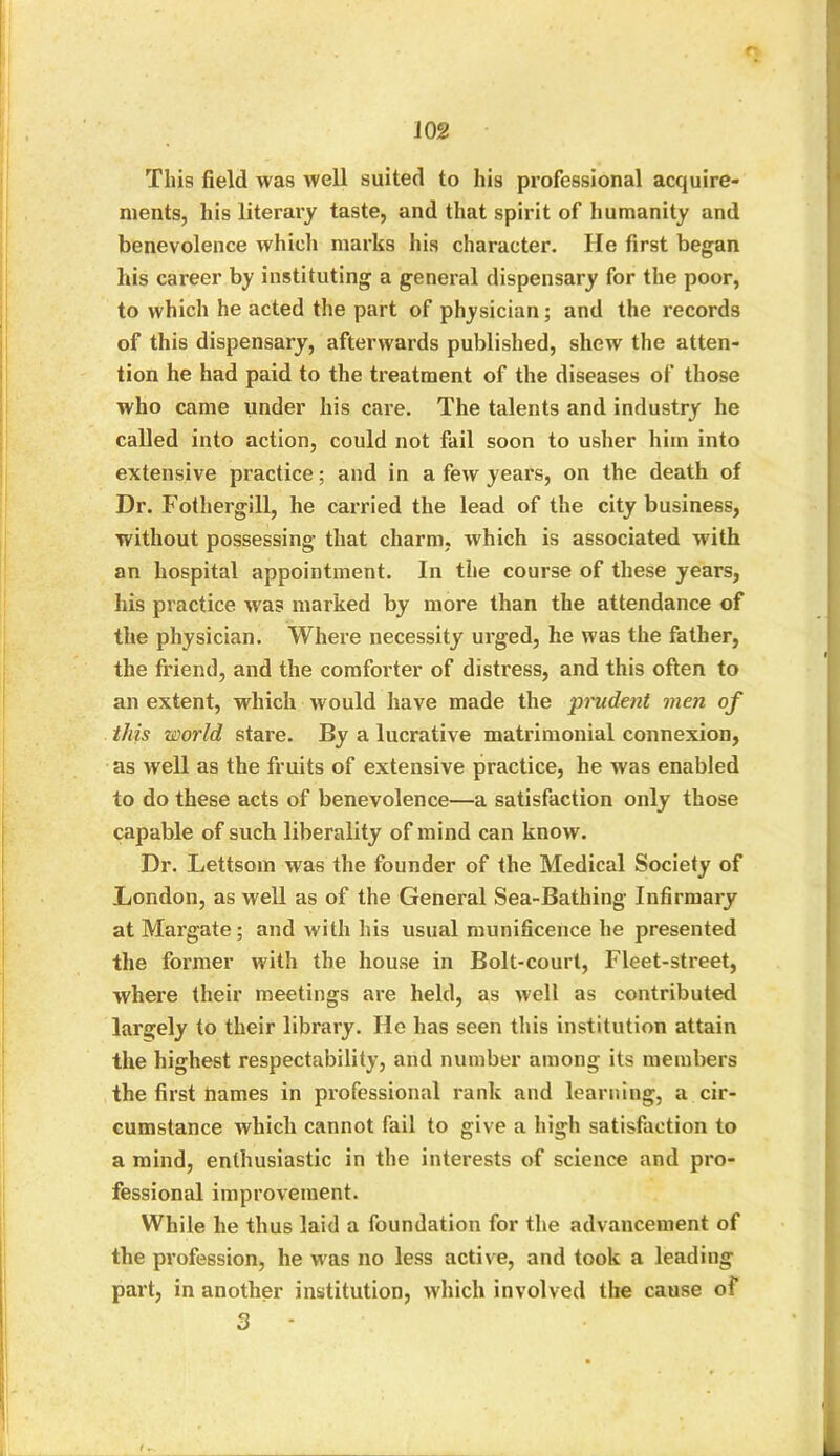 m This field was well suited to his professional acquire- ments, his literary taste, and that spirit of humanity and benevolence which marks his character. He first began his career by instituting a general dispensary for the poor, to which he acted the part of physician; and the records of this dispensary, afterwards published, shew the atten- tion he had paid to the treatment of the diseases of those who came under his care. The talents and industry he called into action, could not fail soon to usher him into extensive practice; and in a few years, on the death of Dr. Fothergill, he carried the lead of the city business, without possessing that charm, which is associated with an hospital appointment. In the course of these years, his practice wras marked by more than the attendance of the physician. Where necessity urged, he was the father, the friend, and the comforter of distress, and this often to an extent, which would have made the prudent men of this world stare. By a lucrative matrimonial connexion, as well as the fruits of extensive practice, he was enabled to do these acts of benevolence—a satisfaction only those capable of such liberality of mind can know. Dr. Lettsom was the founder of the Medical Society of London, as well as of the General Sea-Bathing Infirmary at Margate; and with his usual munificence he presented the former with the house in Bolt-court, Fleet-street, where their meetings are held, as well as contributed largely to their library. He has seen this institution attain the highest respectability, and number among its members the first names in professional rank and learning, a cir- cumstance which cannot fail to give a high satisfaction to a mind, enthusiastic in the interests of science and pro- fessional improvement. While he thus laid a foundation for the advancement of the profession, he was no less active, and took a leading part, in another institution, which involved the cause of 3 -