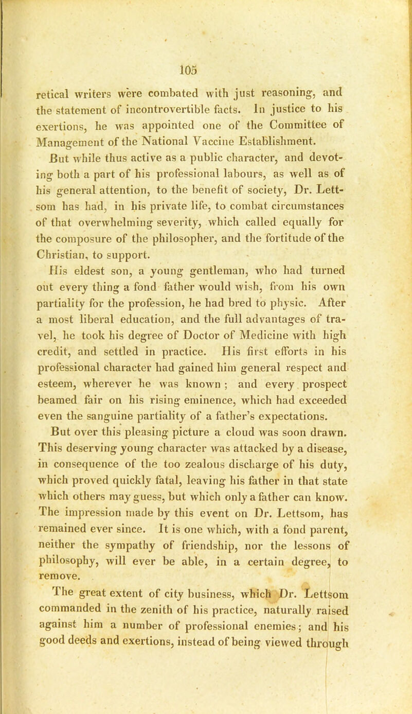 retical writers were combated with just reasoning, and the statement of incontrovertible facts. In justice to his exertions, he was appointed one of the Committee of Management of the National Vaccine Establishment. Eut while thus active as a public character, and devot- ing both a part of his professional labours, as well as of his general attention, to the benefit of society, Dr. Lett- som has had, in his private life, to combat circumstances of that overwhelming severity, which called equally for the composure of the philosopher, and the fortitude of the Christian, to support. His eldest son, a young gentleman, -who had turned out every thing a fond father would wish, from his own partiality for the profession, he had bred to physic. After a most liberal education, and the full advantages of tra- vel, he took his degree of Doctor of Medicine with high credit, and settled in practice. His first efforts in his professional character had gained him general respect and esteem, wherever he was known ; and every prospect beamed fair on his rising eminence, which had exceeded even the sanguine partiality of a father’s expectations. But over this pleasing picture a cloud was soon drawn. This deserving young character was attacked by a disease, in consequence of the too zealous discharge of his duty, which proved quickly fatal, leaving his father in that state which others may guess, but which only a father can know. The impression made by this event on Dr. Lettsom, has remained ever since. It is one which, with a fond parent, neither the sympathy of friendship, nor the lessons of philosophy, will ever be able, in a certain degree, to remove. The great extent of city business, which Dr. Lettsom commanded in the zenith of his practice, naturally raised against him a number of professional enemies; and his good deeds and exertions, instead of being viewed through