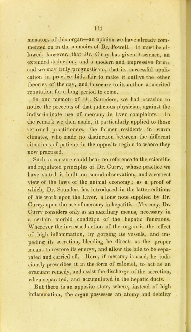 menators of this organ—an opinion we have already com- mented on in the memoirs of Dr. Powell. It must be al- lowed, however, that Dr. Curry has given it science, an extended deduction, and a modern and impressive form; and we may truly prognosticate, that its successful appli- cation in practice bids fair to make it outlive the other theories of the day, and to secure to its author a merited reputation for a long period to come. In our memoir of Dr. Saunders, we had occasion to notice the precepts of that judicious physician, against the indiscriminate use of mercury in liver complaints. In the remark we then made, it particularly applied to those returned practitioners, the former residents in warm climates, who made no distinction between the different situations of patients in the opposite region to where they now practised. Such a censure could bear no reference to the scientific and regulated principles of Dr. Curry, whose practice we have stated is built on sound observation, and a correct view of the laws of the animal economy; as a proof of which, Dr. Saunders has introduced in the latter editions of his work upon the Liver, a long note supplied by Dr. Curry, upon the use of mercury in hepatitis. Mercury, Dr. Curry considers only as an auxiliary means, necessary in a certain morbid condition of the hepatic functions. Wherever the increased action of the organ is the effect of high inflammation, by gorging its vessels, and im- peding its secretion, bleeding he directs as the proper means to restore its energy, and allow the bile to be sepa- rated and carried off. Here, if mercury is used, he judi- ciously prescribes it in the form of calomel, to act as an evacuant remedy, and assist the discharge of the secretion, when separated, and accumulated in the hepatic ducts. But there is an opposite state, where, instead of high inflammation, the organ possesses an atomy and debility