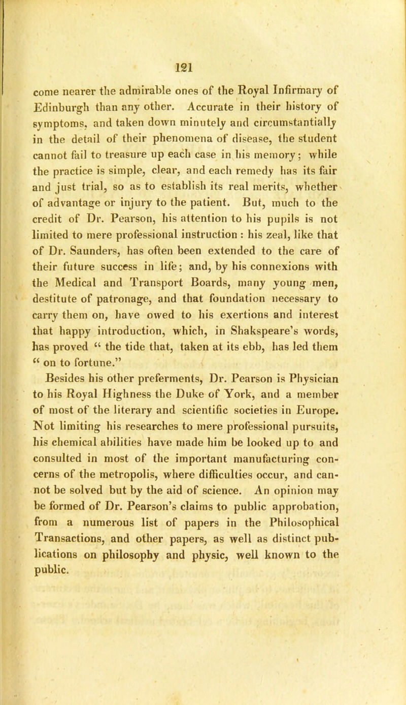 come nearer the admirable ones of the Royal Infirmary of Edinburgh than any other. Accurate in their history of symptoms, and taken down minutely and circumstantially in the detail of their phenomena of disease, the student cannot fail to treasure up each case in his memory; while the practice is simple, clear, and each remedy has its fair and just trial, so as to establish its real merits, whether of advantage or injury to the patient. But, much to the credit of Dr. Pearson, his attention to his pupils is not limited to mere professional instruction : his zeal, like that of Dr. Saunders, has often been extended to the care of their future success in life; and, by his connexions with the Medical and Transport Boards, many young men, destitute of patronage, and that foundation necessary to carry them on, have owed to his exertions and interest that happy introduction, which, in Shakspeare’s words, has proved “ the tide that, taken at its ebb, has led them (< on to fortune.” Besides his other preferments, Dr. Pearson is Physician to his Royal Highness the Duke of York, and a member of most of the literary and scientific societies in Europe. Not limiting his researches to mere professional pursuits, his chemical abilities have made him be looked up to and consulted in most of the important manufacturing con- cerns of the metropolis, where difficulties occur, and can- not be solved but by the aid of science. An opinion may he formed of Dr. Pearson’s claims to public approbation, from a numerous list of papers in the Philosophical Transactions, and other papers, as well as distinct pub- lications on philosophy and physic, well known to the public.