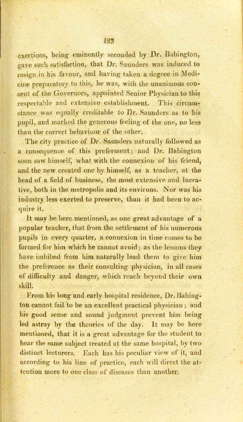 exertions, being eminently seconded by Dr. Babington, gave such satisfaction, that Dr. Saunders was induced to resign in bis favour, and having taken a degree in Medi- cine preparatory to this, lie was, with the unanimous con- sent of the Governors, appointed Senior Physician to this respectable and extensive establishment. This circum- stance was equally creditable to Dr. Saunders as to his pupil, and marked the generous feeling of the one, no less than the correct behaviour of the other. The city practice of Dr. Saunders naturally followed as a consequence of this preferment; and Dr. Babington soon saw himself, what with the connexion of his friend, and the new created one by himself, as a teacher, at the head of a field of business, the most extensive and lucra- tive, both in the metropolis and its environs. Nor was his industry less exerted to preserve, than it had been to ac- quire it. It may be here mentioned, as one great advantage of a popular teacher, that from the settlement of his numerous pupils in every quarter, a connexion in time comes to be formed for him which he cannot avoid; as the lessons they have imbibed from him naturally lead them to give him the preference as their consulting physician, in all cases of difficulty and danger, which reach beyond their own skill. 1 From his long and early hospital residence, Dr. Babing- ton cannot fail to be an excellent practical physician ; and his good sense and sound judgment prevent him being led astray by the theories of the day. It may be here mentioned, that it is a great advantage for the student to hear the same subject treated at the same hospital, by two distinct lecturers. Each has his peculiar view of it, and according to his line of practice, each will direct the at- tention more to one class of diseases than another.