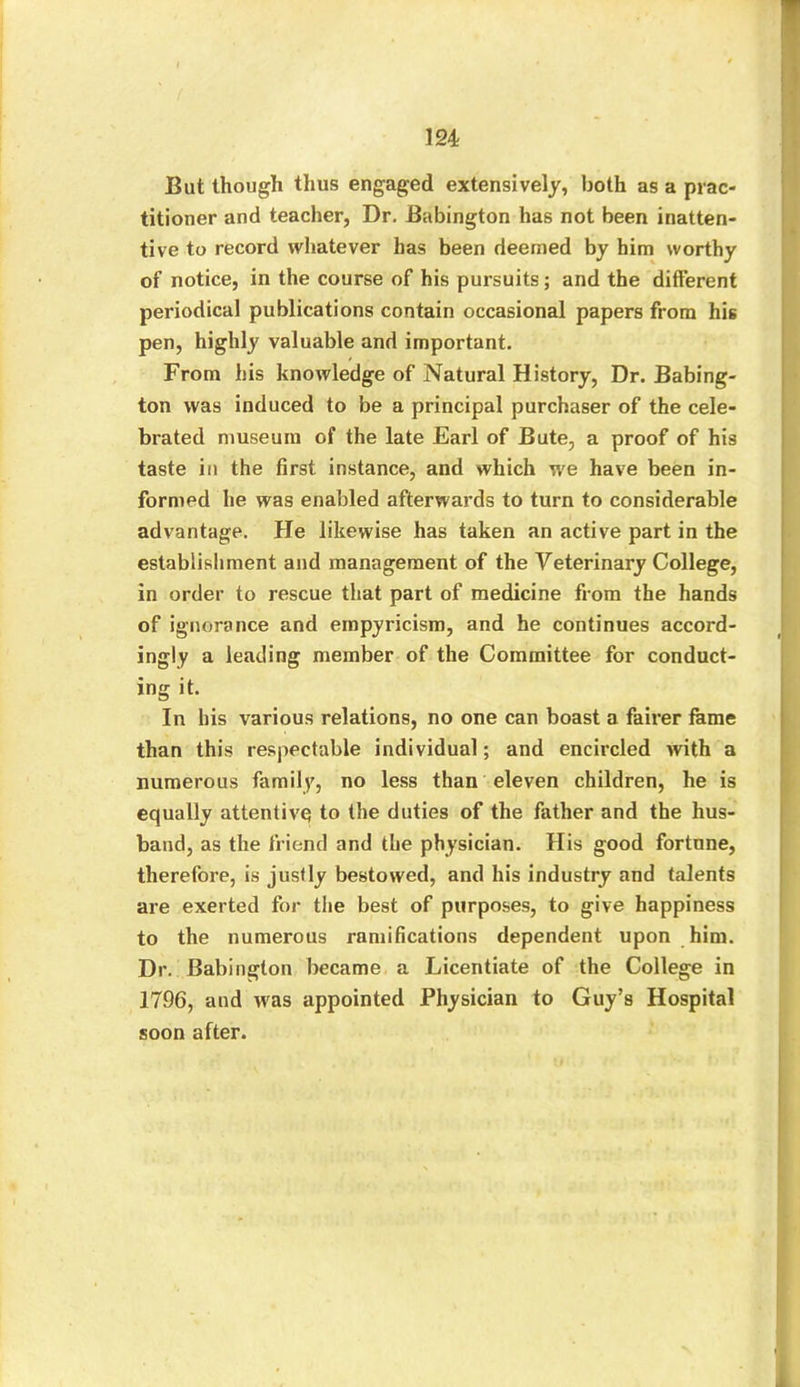 But though thus engaged extensively, both as a prac- titioner and teacher, Dr. Babington has not been inatten- tive to record whatever has been deemed by him worthy of notice, in the course of his pursuits; and the different periodical publications contain occasional papers from his pen, highly valuable and important. From his knowledge of Natural History, Dr. Babing- ton was induced to be a principal purchaser of the cele- brated museum of the late Earl of Bute, a proof of his taste in the first instance, and which we have been in- formed he was enabled afterwards to turn to considerable advantage. He likewise has taken an active part in the establishment and management of the Veterinary College, in order to rescue that part of medicine from the hands of ignorance and einpyricism, and he continues accord- ingly a leading member of the Committee for conduct- ing it. In his various relations, no one can boast a fairer fame than this respectable individual; and encircled with a numerous family, no less than eleven children, he is equally attentive to the duties of the father and the hus- band, as the friend and the physician. His good fortune, therefore, is justly bestowed, and his industry and talents are exerted for the best of purposes, to give happiness to the numerous ramifications dependent upon him. Dr. Babington became a Licentiate of the College in 1796, and was appointed Physician to Guy’s Hospital soon after.