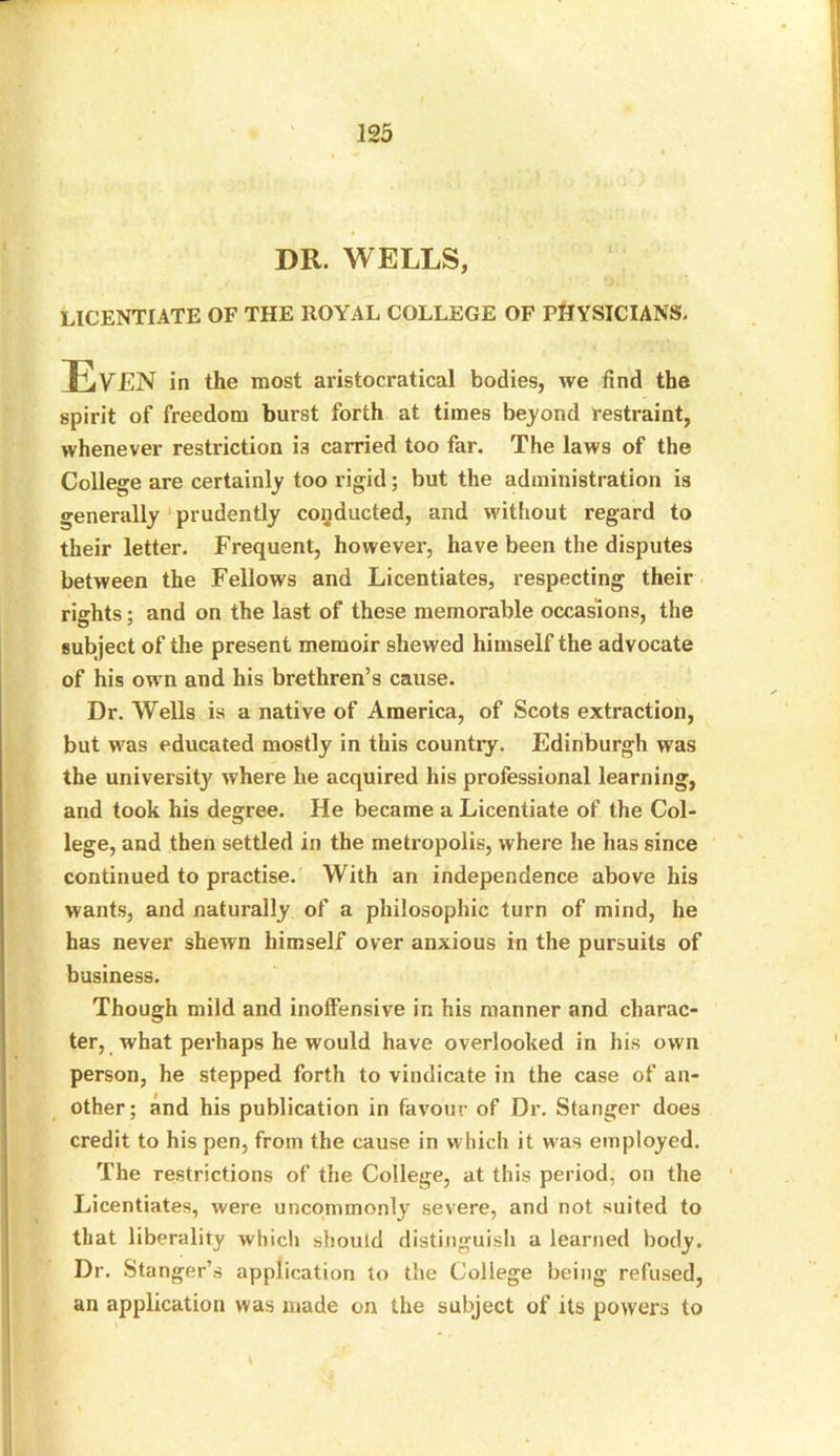 DR. WELLS, LICENTIATE OF THE ROYAL COLLEGE OF PHYSICIANS. spirit of freedom burst forth at times beyond restraint, whenever restriction is carried too far. The laws of the College are certainly too rigid; but the administration is generally prudently conducted, and without regard to their letter. Frequent, however, have been the disputes between the Fellows and Licentiates, respecting their rights; and on the last of these memorable occasions, the subject of the present memoir shewed himself the advocate of his own and his brethren’s cause. Dr. Wells is a native of America, of Scots extraction, but was educated mostly in this country. Edinburgh was the university where he acquired his professional learning, and took his degree. He became a Licentiate of the Col- lege, and then settled in the metropolis, where he has since continued to practise. With an independence above his wants, and naturally of a philosophic turn of mind, he has never shewn himself over anxious in the pursuits of business. Though mild and inoffensive in his manner and charac- ter, what perhaps he would have overlooked in his own person, he stepped forth to vindicate in the case of an- other; and his publication in favour of Dr. Stanger does credit to his pen, from the cause in which it was employed. The restrictions of the College, at this period, on the Licentiates, were uncommonly severe, and not suited to that liberality which should distinguish a learned body. Dr. Stanger’s application to the College being refused, an application was made on the subject of its powers to aristocratical bodies, we find the