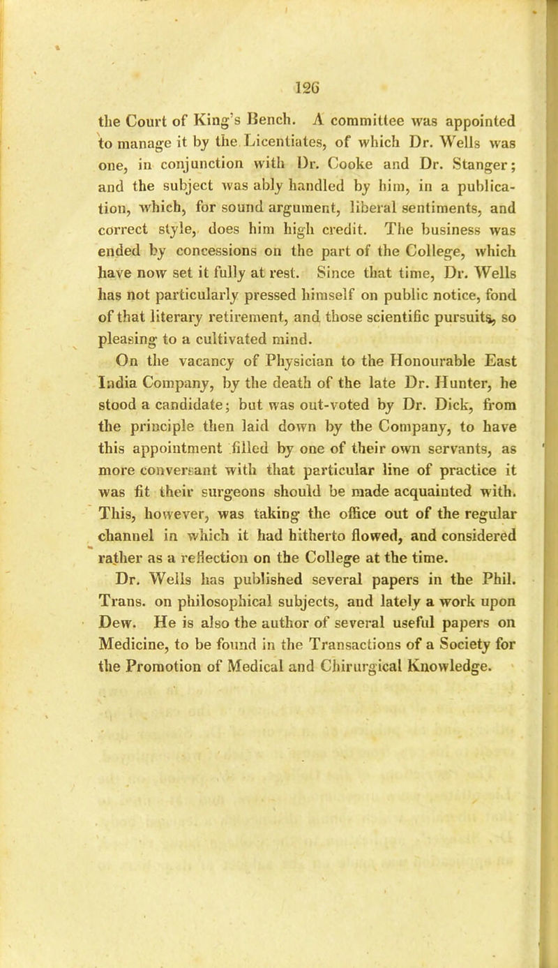 the Court of King s Bench. A committee was appointed to manage it by the Licentiates, of which Dr. Wells was one, in conjunction with Dr. Cooke and Dr. Stanger; and the subject was ably handled by him, in a publica- tion, which, for sound argument, liberal sentiments, and correct style, does him high credit. The business was ended by concessions on the part of the College, which have now set it fully at rest. Since that time, Dr. Wells has not particularly pressed himself on public notice, fond of that literary retirement, and those scientific pursuits, so pleasing to a cultivated mind. On the vacancy of Physician to the Honourable East India Company, by the death of the late Dr. Hunter, he stood a candidate; but was out-voted by Dr. Dick, from the principle then laid down by the Company, to have this appointment filled by one of their own servants, as more conversant with that particular line of practice it was fit their surgeons should be made acquainted w ith. This, however, was taking* the office out of the regular channel in which it had hitherto flowed, and considered rather as a reflection on the College at the time. Dr. Weils has published several papers in the Phil. Trans, on philosophical subjects, and lately a work upon Dew. He is also the author of several useful papers on Medicine, to be found in the Transactions of a Society for the Promotion of Medical and Chirurgical Knowledge.