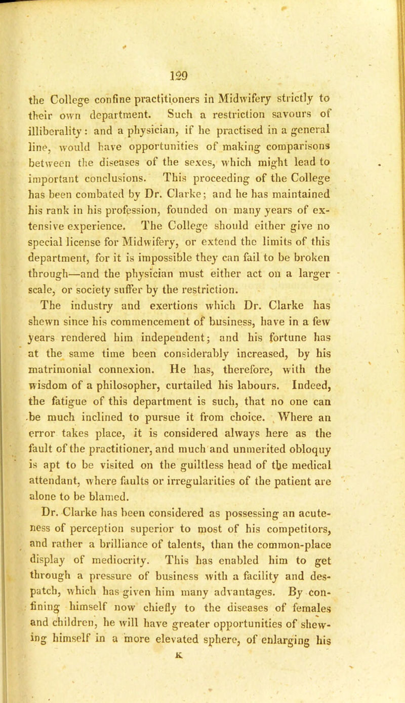 * m the College confine practitioners in Midwifery strictly to their own department. Such a restriction savours of illiberality: and a physician, if he practised in a general line, would have opportunities of making comparisons between the diseases of the sexes, which might lead to important conclusions. This proceeding of the College has been combated by Dr. Clarke; and he has maintained his rank in his profession, founded on many years of ex- tensive experience. The College should either give no special license for Midwifery, or extend the limits of this department, for it is impossible they can fail to be broken through—and the physician must either act on a larger - scale, or society suffer by the restriction. The industry and exertions which Dr. Clarke has shewn since his commencement of business, have in a few years rendered him independent; and his fortune has at the same time been considerably increased, by his matrimonial connexion. He has, therefore, with the wisdom of a philosopher, curtailed his labours. Indeed, the fatigue of this department is such, that no one can -be much inclined to pursue it from choice. Where an error takes place, it is considered always here as the fault of the practitioner, and much and unmerited obloquy is apt to be visited on the guiltless head of the medical attendant, where faults or irregularities of the patient are alone to be blamed. Dr. Clarke has been considered as possessing an acute- ness of perception superior to most of his competitors, and rather a brilliance of talents, than the common-place display of mediocrity. This has enabled him to get through a pressure of business with a facility and des- patch, which has given him many advantages. By con- fining himself now chiefly to the diseases of females and children, he will have greater opportunities of shew- ing himself in a more elevated sphere, of enlarging his K