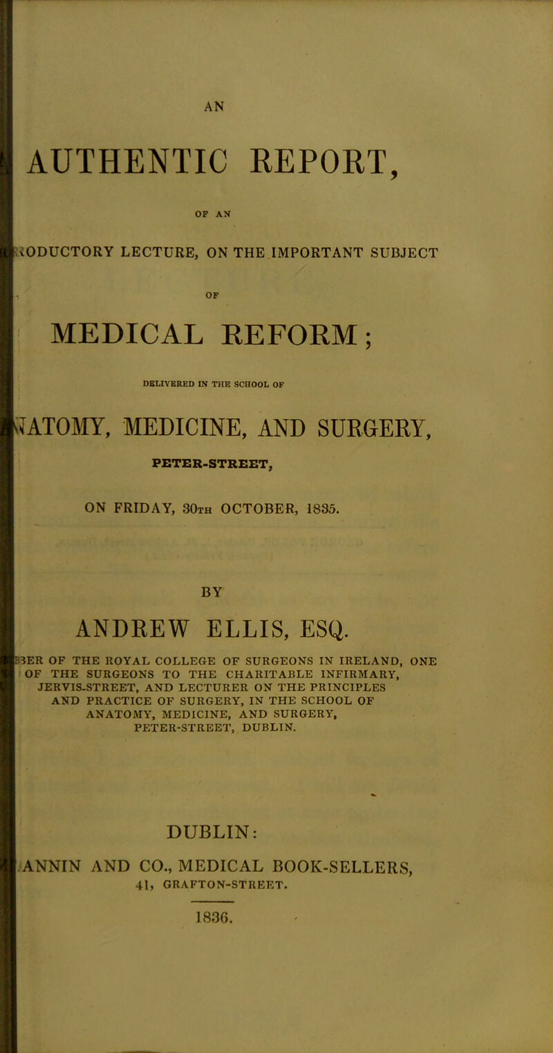 AN AUTHENTIC REPORT, OF AN iODUCTORY LECTURE, ON THE IMPORTANT SUBJECT OF MEDICAL REFORM; DELIVERED IN THE SCHOOL OF < ATOMY, MEDICINE, AND SURGERY, PETER-STREET, ON FRIDAY, 30th OCTOBER, 1835. BY ANDREW ELLIS, ESQ. 3ER OF THE ROYAL COLLEGE OF SURGEONS IN IRELAND, ONE OF THE SURGEONS TO THE CHARITABLE INFIRMARY, JERVIS-STREET, AND LECTURER ON THE PRINCIPLES AND PRACTICE OF SURGERY, IN THE SCHOOL OF ANATOMY, MEDICINE, AND SURGERY, PETER-STREET, DUBLIN. DUBLIN: ANNIN AND CO., MEDICAL BOOK-SELLERS, 41, GRAFTON-STREET. 1836.