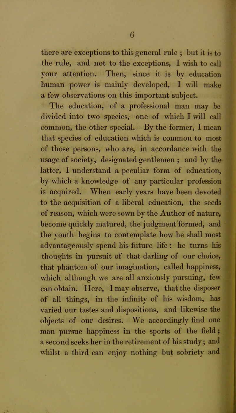 there are exceptions to this general rule ; but it is to the rule, and not to the exceptions, I wish to call your attention. Then, since it is by education human power is mainly developed, I will make a few observations on this important subject. The education, of a professional man may be divided into two species, one of which I will call common, the other special. By the former, I mean that species of education which is common to most of those persons, who are, in accordance with the usage of society, designated gentlemen ; and by the latter, I understand a peculiar form of education, by which a knowledge of any particular profession is acquired. When early years have been devoted to the acquisition of a liberal education, the seeds of reason, which were sown by the Author of nature, become quickly matured, the judgment formed, and the youth begins to contemplate how he shall most advantageously spend his future life: he turns his thoughts in pursuit of that darling of our choice, that phantom of our imagination, called happiness, which although we are all anxiously pursuing, few can obtain. Here, I may observe, that the disposer of all things, in the infinity of his wisdom, has varied our tastes and dispositions, and likewise the objects of our desires. We accordingly find one man pursue happiness in the sports of the field; a second seeks her in the retirement of his study; and whilst a third can enjoy nothing but sobriety and