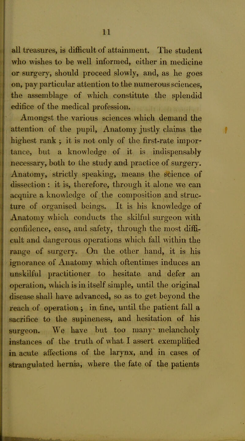 all treasures, is difficult of attainment. The student who wishes to be well informed, either in medicine or surgery, should proceed slowly, and, as he goes on, pay particular attention to the numerous sciences, the assemblage of which constitute the splendid edifice of the medical profession. Amongst the various sciences which demand the attention of the pupil, Anatomy justly claims the highest rank ; it is not only of the first-rate impor- tance, but a knowledge of it is indispensably necessary, both to the study and practice of surgery. Anatomy, strictly speaking, means the science of dissection: it is, therefore, through it alone we can acquire a knowledge of the composition and struc- ture of organised beings. It is his knowledge of Anatomy which conducts the skilful surgeon with confidence, ease, and safety, through the most diffi- cult and dangerous operations which fall within the range of surgery. On the other hand, it is his ignorance of Anatomy which oftentimes induces an unskilful practitioner to hesitate and defer an operation, which is in itself simple, until the original disease shall have advanced, so as to get beyond the reach of operation ; in fine, until the patient fall a sacrifice to the supineness, and hesitation of his surgeon. We have but too many' melancholy instances of the truth of what I assert exemplified in acute affections of the larynx, and in cases of strangulated hernia, where the fate of the patients