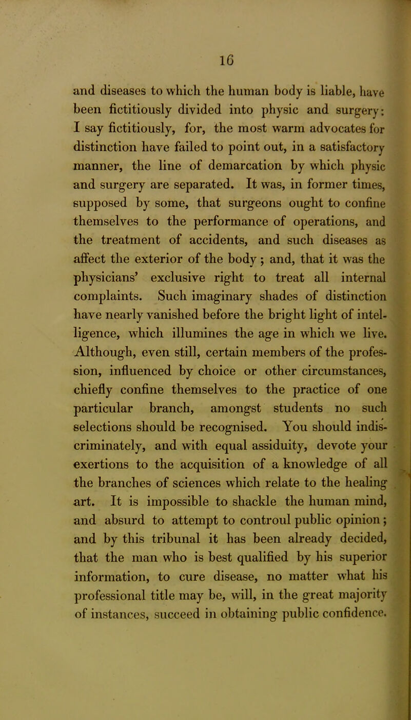 and diseases to which the human body is liable, have been fictitiously divided into physic and surgery: I say fictitiously, for, the most warm advocates for distinction have failed to point out, in a satisfactory manner, the line of demarcation by which physic and surgery are separated. It was, in former times, supposed by some, that surgeons ought to confine themselves to the performance of operations, and the treatment of accidents, and such diseases as affect the exterior of the body; and, that it was the physicians’ exclusive right to treat all internal complaints. Such imaginary shades of distinction have nearly vanished before the bright light of intel- ligence, which illumines the age in which we live. Although, even still, certain members of the profes- sion, influenced by choice or other circumstances, chiefly confine themselves to the practice of one particular branch, amongst students no such selections should be recognised. You should indis- criminately, and with equal assiduity, devote your exertions to the acquisition of a knowledge of all the branches of sciences which relate to the healing art. It is impossible to shackle the human mind, and absurd to attempt to controul public opinion; and by this tribunal it has been already decided, that the man who is best qualified by his superior information, to cure disease, no matter wliat his professional title may be, will, in the great majority of instances, succeed in obtaining public confidence.