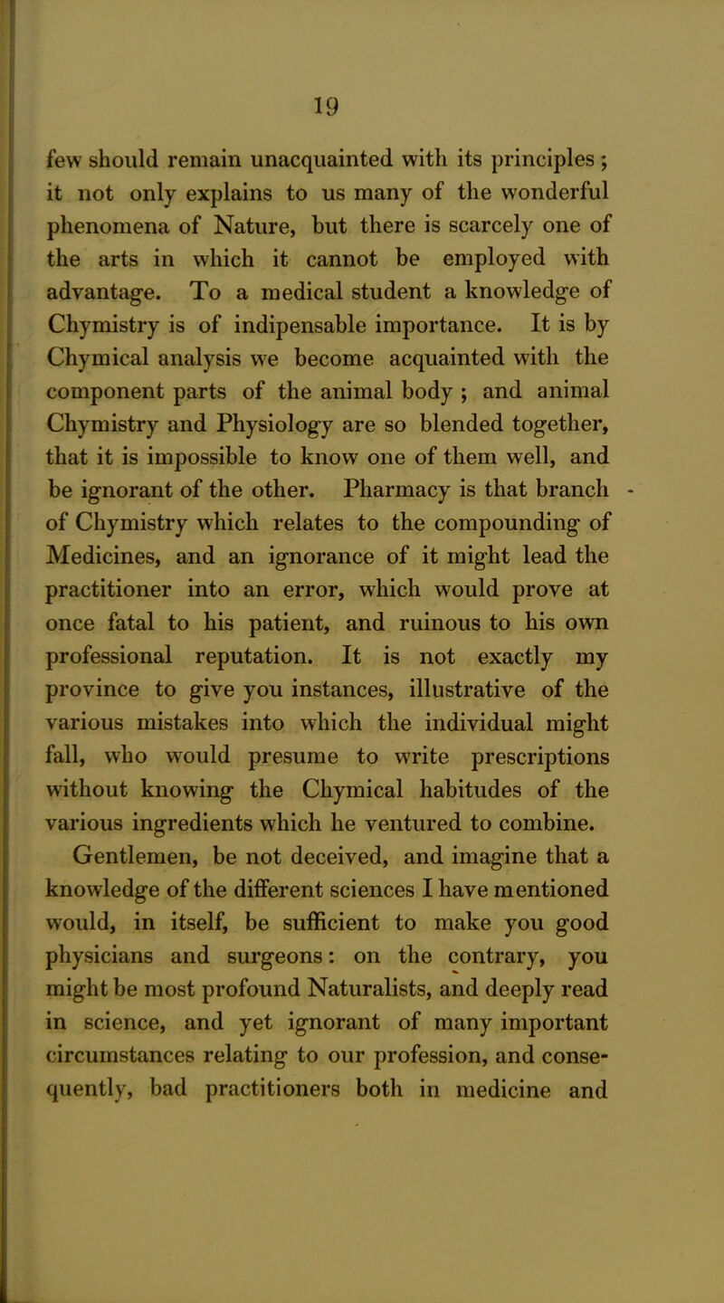 few should remain unacquainted with its principles ; it not only explains to us many of the wonderful phenomena of Nature, but there is scarcely one of the arts in which it cannot be employed with advantage. To a medical student a knowledge of Chymistry is of indipensable importance. It is by Chymical analysis we become acquainted with the component parts of the animal body ; and animal Chymistry and Physiology are so blended together, that it is impossible to know one of them well, and be ignorant of the other. Pharmacy is that branch - of Chymistry which relates to the compounding of Medicines, and an ignorance of it might lead the practitioner into an error, which would prove at once fatal to his patient, and ruinous to his own professional reputation. It is not exactly my province to give you instances, illustrative of the various mistakes into which the individual might fall, who would presume to write prescriptions without knowing the Chymical habitudes of the various ingredients which he ventured to combine. Gentlemen, be not deceived, and imagine that a knowledge of the different sciences I have mentioned would, in itself, be sufficient to make you good physicians and surgeons: on the contrary, you might be most profound Naturalists, and deeply read in science, and yet ignorant of many important circumstances relating to our profession, and conse- quently, bad practitioners both in medicine and