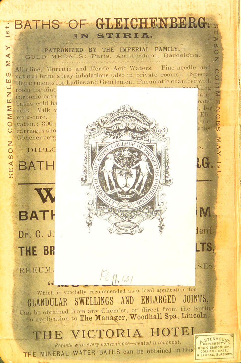 > < tu o z 111 o o. z o CD < 111 0) BATHS OF GrLEICHENBERGr. IN S T I R I A. PATRONIZED BY THE IMPERIAL FAMILY. GOLD MEDALS: Paris, Amsterdam, Barcelo'na. I Alkaline. Muriatic and Ferric Acid Waters. Pine-needle afl natural brine spray inhalations (also in private rooms>. SpeojM Depart ments for Ladies and Gentlemen. Pneumatic chamber wj| room for nine carbonic bath baths, cold ba milk. Milk \ milk-cure. t vation : :H)0 1 cari-iau'cs sho GMchcnbert! DIPLC 'Co m > o 2 O 0 BATH BATF Dr. C. J. THE BR 1MI KI M. 66 _ Which specially recommended as a local application'for GLANDULAR SWELLINGS AND ENLARGED JOINTS, Ca» be obtained from any Chemist, or direct from the bprf m. appiiratim, to The Manager, Woodliall Spa, Lincoln THE VICTORIA HOTEL 1 ffepieie w'i'i efecy convem'ence—heated throughout. THE MINERAL WATER BATHS can be obtained in this STENH0US_ TuBIVERSITV c BOOK EMPORIUM COLIEOE 3ATE. HILLHEAD.GLASGO