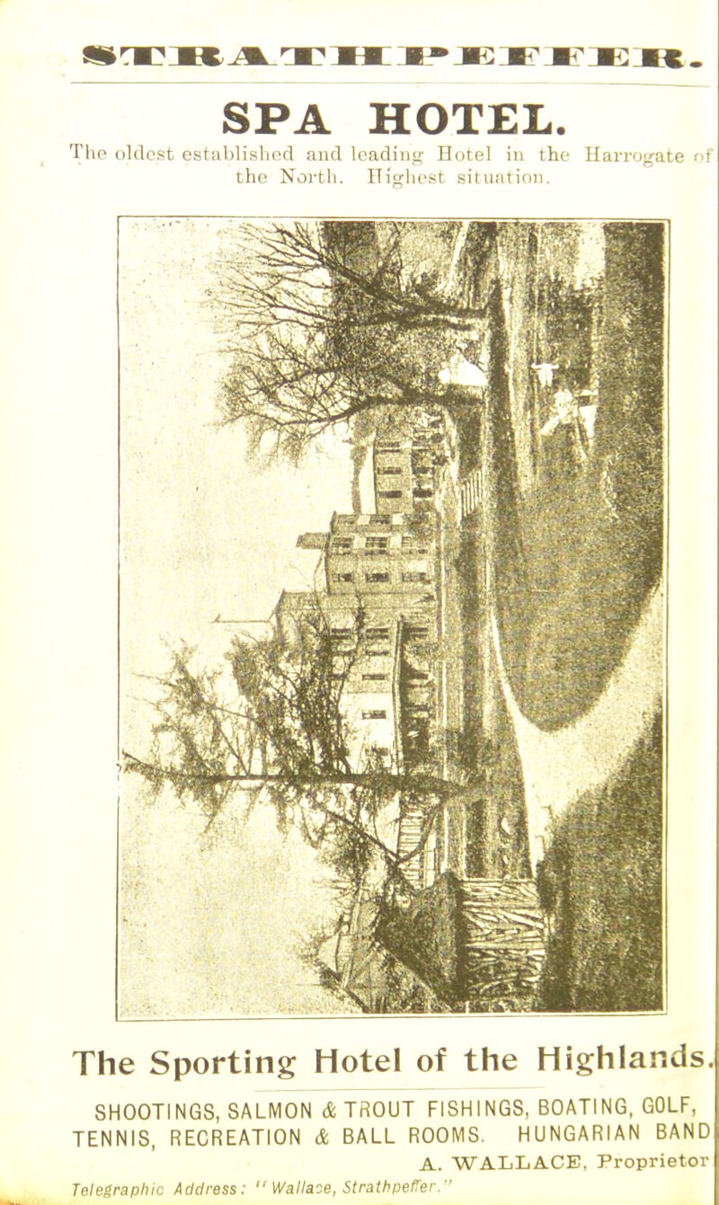 SPA HOTEL. The oldest established and leading Hotel in the Harrogate of the North. Highest situation. The Sporting Hotel of the Highlands. SHOOTINGS, SALMON & TROUT FISHINGS, BOATING, GOLF, TENNIS, RECREATION & BALL ROOMS. HUNGARIAN BAND A. WALLACE, Proprietor Telegraphic Address: Wallaoe, Strath peffer.