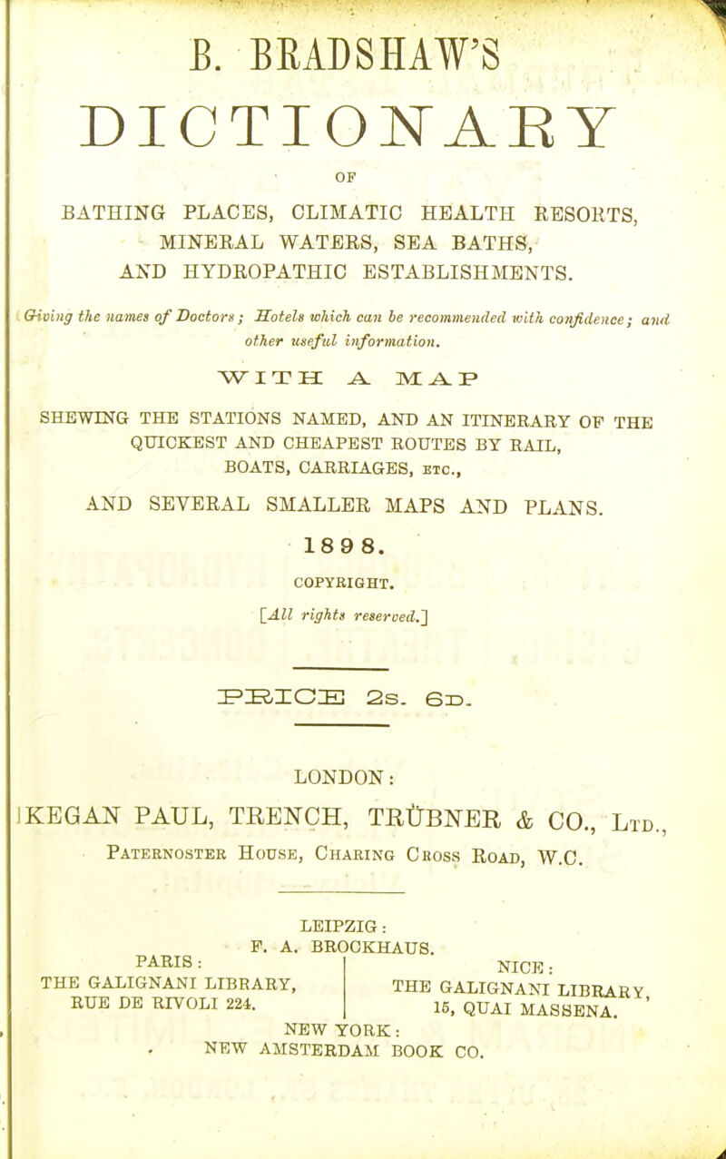 E. BRADSHAW'S DICTIONARY OF BATHING PLACES, CLIMATIC HEALTH RESORTS, MINERAL WATERS, SEA BATHS, AND HYDROPATHIC ESTABLISHMENTS. Giving the names of Doctors ; Hotels which can be recommended with confidence; and other useful information. WITH A. M A. 3? SHEWING THE STATIONS NAMED, AND AN ITINERARY OF THE QUICKEST AND CHEAPEST ROUTES BY RAIL, BOATS, CARRIAGES, etc., AND SEVERAL SMALLER MAPS AND PLANS. 189 8. COPYRIGHT. [All rights reseroedj} PEICE 2s. 6d. LONDON: 1 KEG AN PAUL, TRENCH, TRUBNER & CO., Ltd., Paternoster House, Charing Cross Road, W.C. PARIS: THE GALIGNANI LIBRARY, RUE DE RIVOLI 224. LEIPZIG: P. A. BROCKHAUS. NICE: THE GALIGNANI LIBRARY, 15, QUAI MASSENA. NEW YORK: NEW AMSTERDAM BOOK CO.