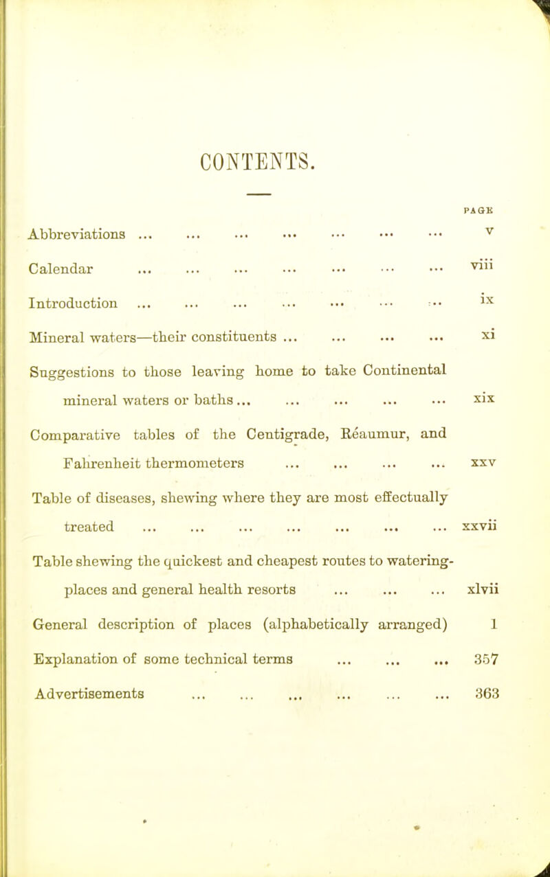 CONTENTS. PAGE Abbreviations ... ... ... ... ••• ••• ••• v Calendar viri Introduction ... ... ... ■-. ••• ••• •• lx Mineral waters—their constituents ... ... ... ... xi Suggestions to those leaving home to take Continental mineral waters or baths... ... ... ... ... six Comparative tables of the Centigrade, Beaumur, and Fahrenheit thermometers ... ... ... ... xxv Table of diseases, shewing where they are most effectually treated ... ... ... ... ... ... ... xxvii Table shewing the quickest and cheapest routes to watering- places and general health resorts ... ... ... xlvii General description of places (alphabetically arranged) 1 Explanation of some technical terms ... ... ... 357 Advertisements ... ... 363