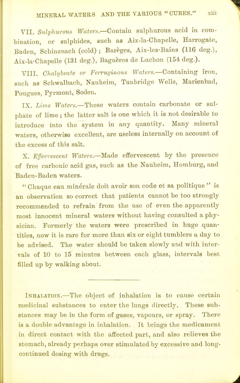 VII. Sulphurous Waters.—Contain sulphurous acid in com- bination, or sulphides, such as Aix-la-Chapelle, Harrogate, Baden, Schinznach (cold) ; Bareges, Aix-les-Bains (116 deg.), Aix-la-Chapelle (131 deg.), Bagneres de Luchon (154 deg.). VIII. Chalybeate or Ferruginous Waters.—Containing iron, such as Schwalbach, Nauheim, Tunbridge Wells, Marienbad, Pougues, Pyrmont, Soden. IX. Lime Waters.—These waters contain carbonate or sul- phate of lime; the latter salt is one which it is not desirable to introduce into the system in any quantity. Many mineral waters, otherwise excellent, are useless internally on account of the excess of this salt. X. Effervescent Waters.—Made effervescent by the presence of free carbonic acid gas, such as the Nauheim, Homburg, and Baden-Baden waters.  Chaque eau minerale doit avoir son code et sa politique  is an observation so correct that patients cannot be too strongly recommended to refrain from the use of even the apparently most innocent mineral waters without having consulted a phy- sician. Formerly the waters were prescribed in. huge quan- tities, now it is rare for more than six or eight tumblers a day to be advised. The water should be taken slowly and with inter- vals of 10 to 15 minutes between each glass, intervals best filled up by walking about. Inhalation.—The object of inhalation is to cause certain medicinal substances to enter the lungs directly. These sub- stances may be in the form of gases, vapours, or spray. There is a double advantage in inhalation. It brings the medicament in direct contact with the affected part, and also relieves the stomach, already perhaps over stimulated by excessive and long- continued dosing with drugs.