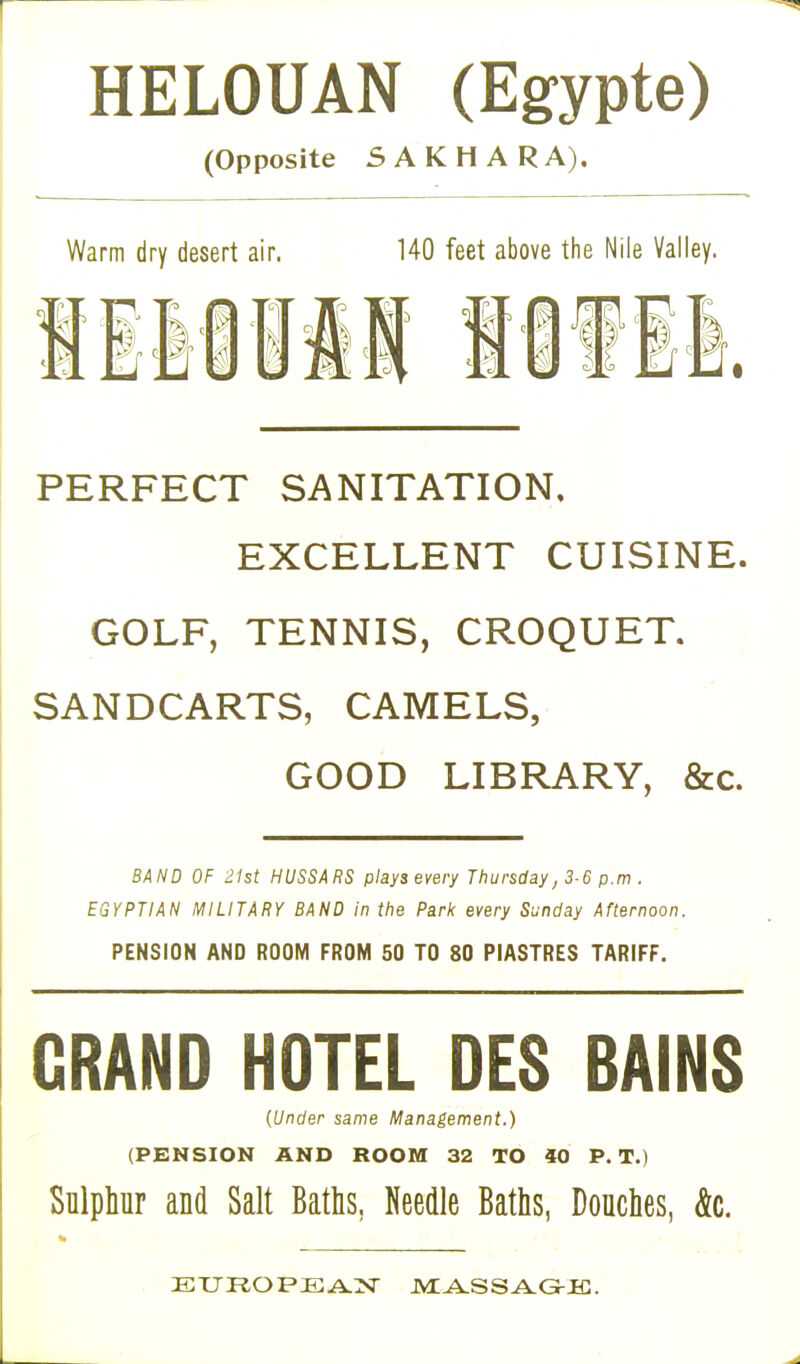HELOUAN (Egypte) (Opposite SAKHA R A). Warm dry desert air. 140 feet above the Nile Valley. PERFECT SANITATION, EXCELLENT CUISINE. GOLF, TENNIS, CROQUET. SANDCARTS, CAMELS, GOOD LIBRARY, &c. BAND OF 21st HUSSARS plays every Thursday, 3-6 p.m . EGYPTIAN MILITARY BAND In the Park every Sunday Afternoon. PENSION AND ROOM FROM 50 TO 80 PIASTRES TARIFF. GRAND HOTEL DES BAINS (Under same Management.) (PENSION AND ROOM 32 TO 40 P. T.) Sulphur and Salt Baths. Needle Baths, Douches, &c. EUROPEAN MASSAGE.