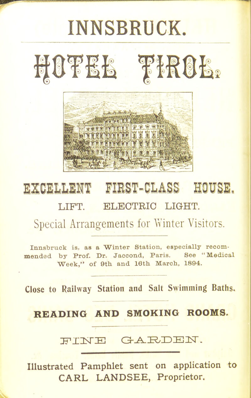 INNSBRUCK. IZBELUDR FIEST-CLASS HOVSE. LIFT. ELECTRIC LIGHT. Special Arrangements for Winter Visitors. Innsbruck is, as a Winter Station, especially recom- mended by Prof. Dr. Jaccond, Paris. See Medical Week, of 9th and 16th March, 1894. Close to Railway Station and Salt Swimming Baths. READING AND SMOKING ROOMS. Illustrated Pamphlet sent on application to CARL LANDSEE, Proprietor.