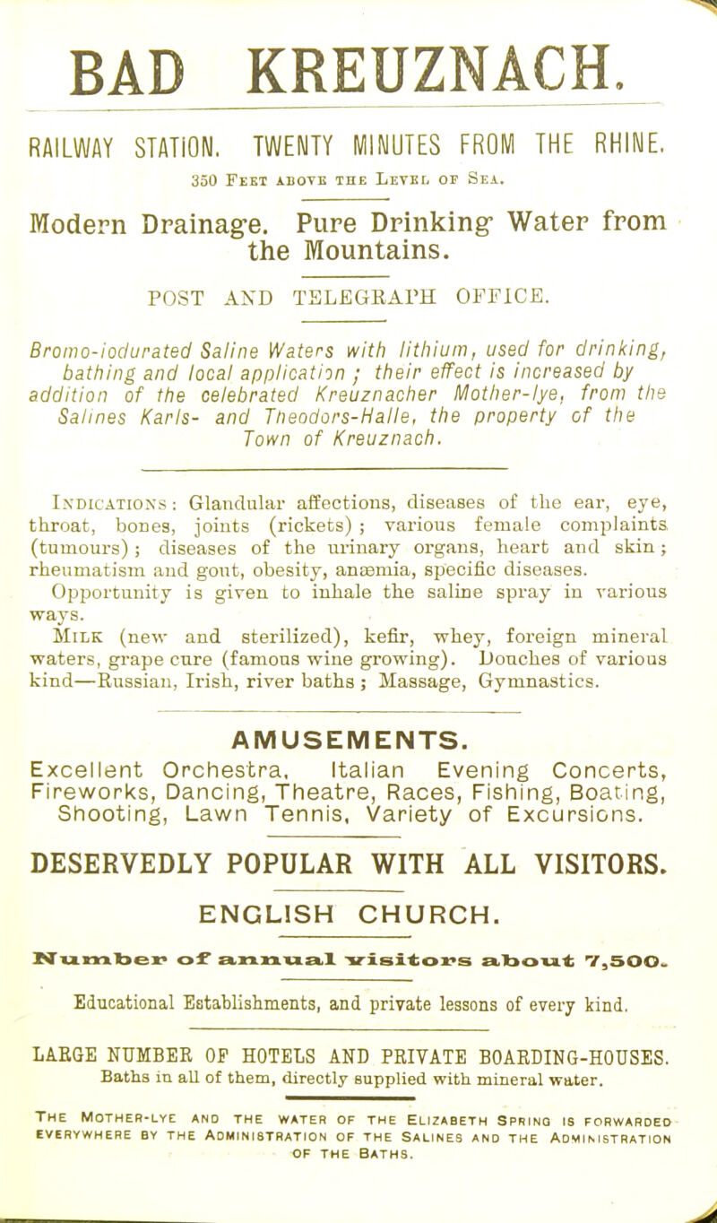 BAD KREUZNACH. RAILWAY STATION. TWENTY Ml MUTES FROM THE RHINE. 350 Feet above the Level of Sea. Modern Drainage. Pure Drinking- Water from the Mountains. POST AND TELEGRAPH OFFICE. Bromo-iodurated Saline Waters with lithium, used for drinking, bathing and local application ; their effect is increased by addition of the celebrated Kreuznacher Mother-lye. from the Salines Karls- and Ttieodors-Halle, the property of the Town of Kreuznach. Indications : Glandular affections, diseases of the ear, eye, throat, bones, joints (rickets) ; various female complaints, (tumours) ; diseases of the urinary organs, heart and skin; rheumatism and gout, obesity, anaemia, specific diseases. Opportunity is given to inhale the saline spray in various ways. Milk (new and sterilized), kefir, whey, foreign mineral waters, grape cure (famous wine growing). Douches of various kind—Kussian, Irish, river baths ; Massage, Gymnastics. AMUSEMENTS. Excellent Orchestra, Italian Evening Concerts, Fireworks, Dancing, Theatre, Races, Fishing, Boating, Shooting, Lawn Tennis, Variety of Excursions. DESERVEDLY POPULAR WITH ALL VISITORS. ENGLISH CHURCH. Number of a,nnua.X visitors about 7,500. Educational Establishments, and private lessons of every kind. LARGE NUMBER OP HOTELS AND PRIVATE BOARDING-HOUSES. Baths in all of them, directly supplied with mineral water. The Mother-lye and the water of the Elizabeth Spring is forwarded EVERYWHERE BY THE ADMINISTRATION OF THE SALINES AND THE ADMINISTRATION of the Baths.