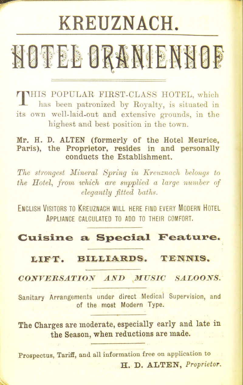 KREUZNACH. THIS POPULAR FIEST-CLASS HOTEL, which has been jaatronized by Royalty, is situated in its own well-laid-out and extensive grounds, in the highest and best position in the town. Mr. H. D. ALTEN (formerly of the Hotel Meuriee, Paris), the Proprietor, resides in and personally conducts the Establishment. The strongest Mineral Spring in Kreuznach belongs to the Hotel, from which are supplied a large number of elegantly fitted baths. English Visitors to Kreuznach will here find every Modern Hotel Appliance calculated to add to their comfort. Cuisine a Special Feature. CONVERSATION AND MUSIC SALOONS. Sanitary Arrangements under direct Medical Supervision, and of the most Modern Type. The Charges are moderate, especially early and late in the Season, when reductions are made. Prospectus, Tariff, and all information free on application to H. D. ALTEN, Proprietor.
