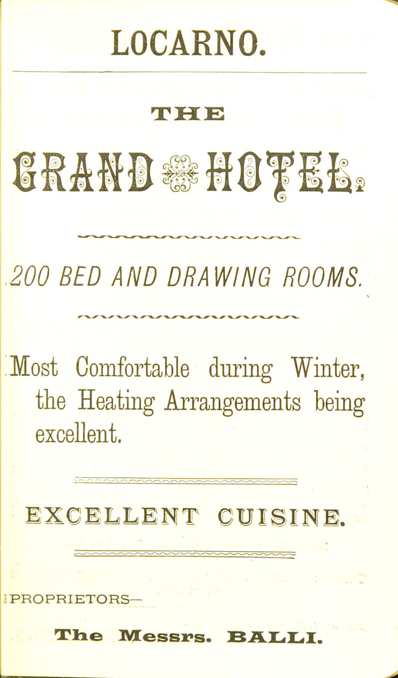 LOCARNO. THE 200 BED AND DRAWING ROOMS. Most Comfortable during Winter, the Heating Arrangements being excellent. EXCELLENT CUISINE. I PROPRIETORS— The Messrs. BALLI.