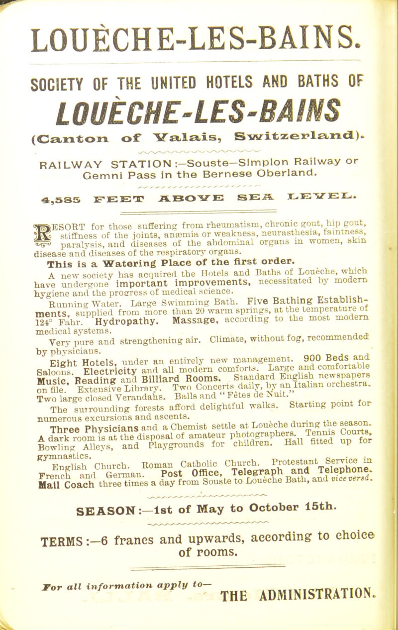 LOUECHE-LES-BAINS. SOCIETY OF THE UNITED HOTELS AND OATHS OF L OUECHE-LES-BA INS (Canton of Yalais, Switzerland). RAILWAY STATION :—Souste—Slmplon Railway or Gemni Pass in the Bernese Oberland. 4,585 FEET ABOVE SE.S. LEVEL. ■RESORT for those suffering from rheumatism, chronic gout, hip gout, 3lle stiffness of the joints, anaemia or weakness, neurasthesia, tamtness, vih paralysis, and diseases of the abdominal organs in women, skin disease and diseases of the respiratory organs. This is a Watering Place of trie first order. A new society has acquired the Hotels and Baths of Loueche, which have undergone important improvements, necessitated by modern hygiene andthe proeress of medical science. Running Water. Large Swimming Bath. Five Bathing Establish- ments supplied from more than 20 warm springs, at the temperature of m' Fahr. Hydropathy. Massage, according to the most modern medical systems. Very pure and strengthening air. Climate, without fog, recommended by physicians. EiJfht Hotels, under an entirely new management. 900 Beds and Salon? Electricity and all modern comforts. Large and comfortable Music BeadinS ™ Billiard Rooms. Standard English newspapers on file ' S Library. Two Concerts daily, by an Italian orchestra. Two large closed Verandahs. Balls and Fetes de l»uit. The surrounding forests afford delightful walks. Starting point for numerous excursions and ascents. Three Physicians and a Chemist settle at Loueche during the season. KF3Hd^^ MaU Coach three Times a day from Souste to Loueche Bath, and mce versa. SEASON:—1st of May to October 15th. TERMS :-6 francs and upwards, according to choice of rooms. *or an infor^Uon aPPly to- ^ ^^^^