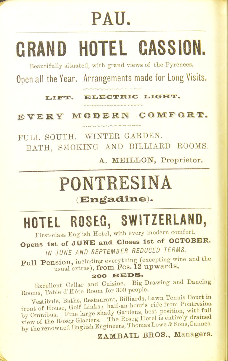 PAU. GRAND HOTEL GASSION. Beautifully situated, with grand views of the Pyrenees. Open all the Year. Arrangements made for Long Visits. LIFT. ELECTRIC LIGHT, BE V' W WL 1£ C OMF Q H f. FULL SOUTH. WINTER GARDEN. BATH, SMOKING AND BILLIARD ROOMS. A. MEILLON, Proprietor. PONTRESINA (En^adine). HOTEL ROSEA, SWITZERLAND, First-class English Hotel, with every modern comfort. Opens 1st of JUNE and Closes 1st of OCTOBER. IN JUNE AND SEPTEMBER REDUCED TERMS. Full Pension, including everything (excepting wine and the usual extras), from Fes. 12 upwards. 200 BEDS. Excellent Cellar and Cuisine. Big Drawing and Dancing Booms, Table d'H&te Room for 300 people. Vestibule, Baths, Bestaurant, Billiards, Lawn Tennis Court in frontoHon e, Golf Links; half-an-hour's ride from Pontresma ^^^^^S^ ^we * Sons,Cannes. ZAMBAIL BROS., Managers.