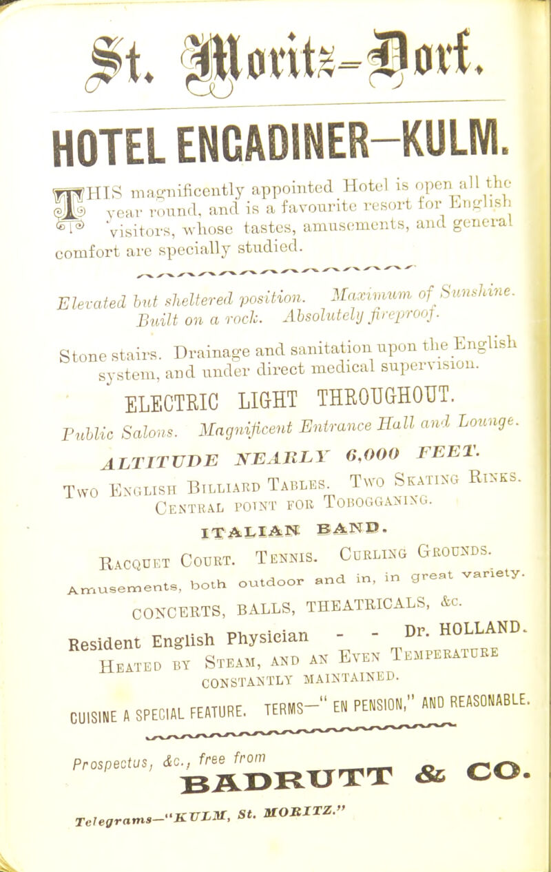 HOTEL ENCADINER—KULWI. ^ Visitors, whose tastes, amusements, and general comfort are specially studied. Elevated but sheltered position. Maximum of Sunshine. Built on a rock. Absolutely fireproof. Stone stairs. Drainage and sanitation upon the English system, and under direct medical supervision. ELECTEIC LIGHT THROUGHOUT. Public Salons. Magnificent Entrance Hall and Lounge. ALTITUDE NEARLY 6,000 FEET. Two English Billiard Tables. Two Skating Rinks. Central potnt for Tobogganing, italian band, Racquet Court. Tennis. Curling Grounds. AmuSeMents, both outdoor and in, in great variety. CONCERTS, BALLS, THEATRICALS, Ac. Resident English Physician - - Dr. HOLLAND. Heated by Steam, and an Even Temperature constantly maintained. CUISI„E , SPE^LFEAIUR^ ^'BWBim & CO.