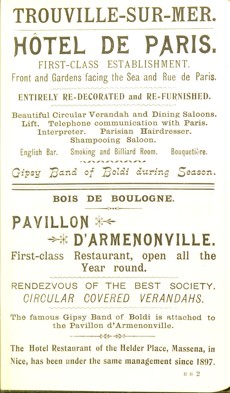 TROUVILLE-SUR-MER. HOTEL DE PARIS. FIRST-CLASS ESTABLISHMENT. Front and Gardens facing the Sea and Rue de Paris. ENTIRELY RE=DECORATED and REFURNISHED. Beautiful Circular Verandah and Dining Saloons. Lift. Telephone communication with Paris. Interpreter. Parisian Hairdresser. Shampooing Saloon. English Bar. Smoking and Billiard Room. Bouquetiere. •■■V -^V ^ X ^V ^V ^V Qips-g ^and of ^oldi during Reason. BOIS DE BOULOGNE. PAYILLON ■Hc D'ARMENONYILLE. First-class Restaurant, open all the Year round. RENDEZVOUS OF THE BEST SOCIETY. CIRCULAR COVERED VERANDAHS. The famous Gipsy Band of Boldi is attached to the Pavilion d'Armenonville. {<&c^S The Hotel Restaurant of the Helder Place, Massena, in Nice, has been under the same management since 1897. 8 1)2