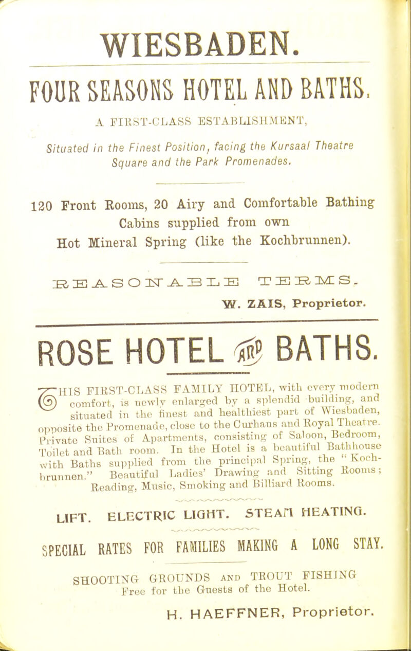 WIESBADEN. FOUR SEASONS HOTEL AND BATHS, A FIRST-CLASS ESTABLISHMENT, Situated in the Finest Position, facing the Kursaal Theatre Square and the Park Promenades. 120 Front Kooms, 20 Airy and Comfortable Bathing Cabins supplied from own Hot Mineral Spring (like the Kochbrunnen). EBASOWABLE TEEMS. W. ZAIS, Proprietor. ROSE HOTELS BATHS. T^HIS FIRST-CLASS FAMILY HOTEL, with every -modern (3) comfort is newly enlarged by a splendid building, and situated in the finest and healthiest part of Wiesbaden, opposite the Promenade, close to the Curhaus and Royal I heat re. Private Suites of Apartments, consisting of Saloon, Bedroom, Toilet and Bath room. In the Hotel is a beautiful Bathhouse with Baths supplied from the principal Spring, the Koch- brunnen Beautiful Ladies' Drawing and Sitting Rooms; Reading, Music, Smoking and Billiard Rooms. LIFT. ELECTRIC LIGHT. STEAIT HEATING. SPECIAL RATES FOR FAMILIES MAKING A LONG STAY. SHOOTING GROUNDS and TROUT FISHING Free for the Guests of the Hotel. H. HAEFFNER, Proprietor.