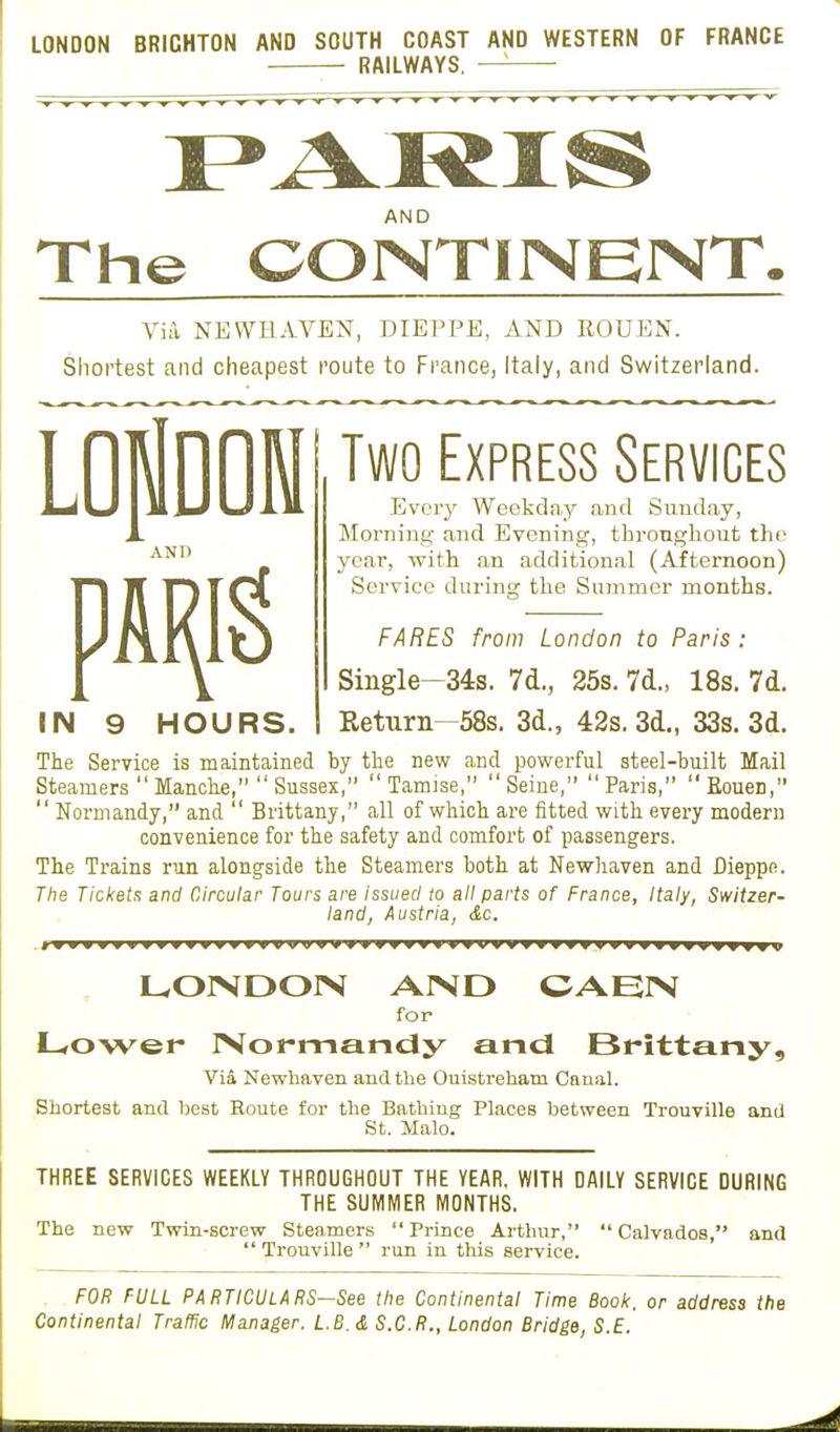 LONDON BRICHTON AND SOUTH COAST AND WESTERN OF FRANCE RAILWAYS. —5 AND The CONTINENT, Via NEWHAVEN, DIEPPE, AND ROUEN. Shortest and cheapest route to France, Italy, and Switzerland. HOURS. Two Express Services Every Weekday and Sunday, Morning and Evening, throughout the year, with an additional (Afternoon) Service during the Summer months. FARES from London to Paris : Single-34s. 7d., 25s. 7d., 18s. 7d. Return—58s. 3d., 42s. 3d., 33s. 3d. The Service is maintained by the new and powerful steel-built Mail Steamers  Manche,  Sussex,  Tamise,  Seine,  Paris,  Eouen,  Normandy, and  Brittany, all of which are fitted with every modern convenience for the safety and comfort of passengers. The Trains run alongside the Steamers both at Newhaven and Dieppe. The Tickets and Circular Tours are issued to all parts of France, Italy, Switzer- land, Austria, &c. LONDON AND CAEN for Lower Normandy and Brittany, Via Newhaven and the Ouistrehatn Canal. Shortest and best Route for the Bathing Places between Trouville and St. Malo. THREE SERVICES WEEKLY THROUGHOUT THE YEAR. WITH DAILY SERVICE DURING THE SUMMER MONTHS. The new Twin-screw Steamers  Prince Arthur,  Calvados, and Trouville run in this service. FOR FULL PARTICULARS—See the Continental Time Book, or address the Continental Traffic Manager. L.B. & S.C.R., London Bridge, S.E.