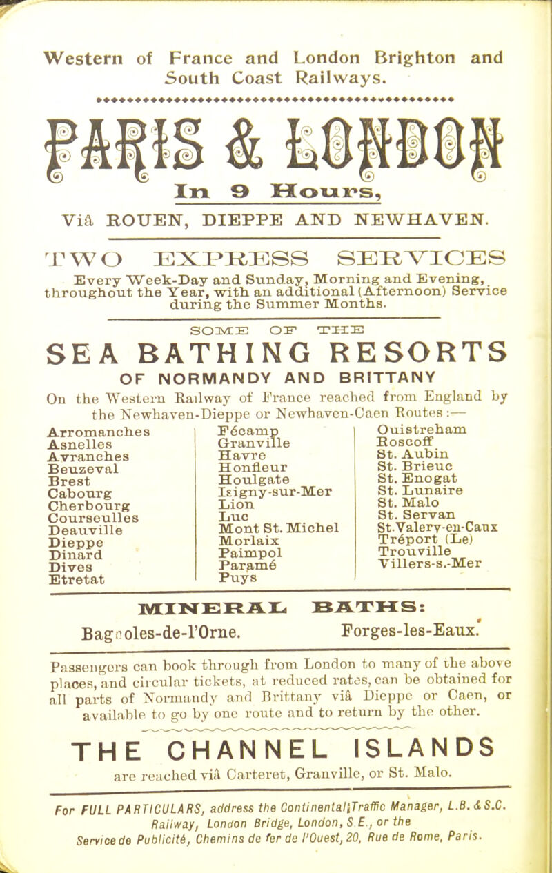 Western of France and London Brighton and South Coast Railways. In 9 Honr»s, Via ROUEN, DIEPPE AND NEWHAVEN. TW< ) EXPRESS SERVICES Every Week-Day and Sunday, Morning and Evening, throughout the Year, with an additional (Afternoon) Service during the Summer Months. SOME OF THIS SEA BATHING RESORTS OF NORMANDY AND BRITTANY On the Western Railway of France reached from England by the Newhaven-Dieppe or Newhaven-Caen Routes :— Arromanches Fecamp Asnelles Granville Avranches Havre Honfleur Beuzeval Brest Cabourg Cherbourg Courseulles Deauville Dieppe Dinard Dives Etretat Houlgate Isigny-sur-Mer Lion Luc Mont St. Michel Morlaix Paimpol Param6 Puys Ouistreham Roscoff St. Aubin St. Brieuc St. Enogat St. Lunaire St. Malo St. Servan St.Valerv-en-Caux Treport (Le) Trouville Villers-s.-Mer MINERAL Bagnoles-de-l'Orne. BATHS: Forges-les-Eaux. Passengers can book through from London to many of the above places, and circular tickets, at reduced rates, can be obtained for all parts of Normandy and Brittany via Dieppe or Caen, or available to go byone route and to return by the other. T H E^TTANTTi^rn^LA N DS are reached via Carteret, Granville, or St. Malo. For FULL PARTICULARS, address the ContinentaliTrafHc Manager, L.B.&S.C. Railway, London Bridge, London, S £., or the Servicede Publicite, Chemins de fer de l'0uest,20, Rue de Rome, Paris.