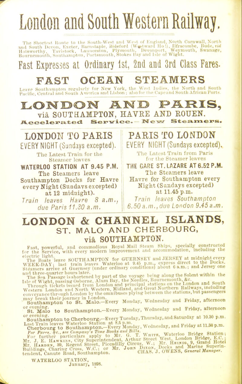 London and South Western Railway. Tim Shortcut Itouti! to the South-West ami West of England, North Cornwall, North :niil South Devon, Exeter, Barnstaple, Bideford (W^tward Ho!), Ilfracombe, Bud*, rid Kolaworthy, Tavistock, l.aunceslon, Plymouth, Devonport, Weymouth, Swanage, Bournemouth, Southampton, Portsmouth. Stokes Hay and Isle OH Wight. Fast Expresses at Ordinary 1st, 2nd and 3rd Class Fares. FAST OCEAN STEAMERS Leave Southampton reuularlv for New York, the West Indies, the North and South Pacific, Central and South Amoricu and Lisbon ; atoofiir the Capeand Soutli African Ports- LONDON AND PARIS, via SOUTHAMPTON, HAVRE AND ROUEN. Accelerated Service. New Steamers. LONDON TO PARIS EVERY NIGHT (Sundays excepted). The Latest Train for the Steamer leaves WATERLOO STATION AT 9.45 P.M. The Steamers leave Southampton Docks for Havre every Night (Sundavs excepted) at 12 midnight). Train leaves Havre 8 a.m., due Paris 11.30 a.m. PARIS TO LONDON EVERY NIGHT (Sundays excepted). The Lai est Train from Paris for the Steamer leaves THE CARE ST. LAZARE AT 6.52 P.M. The Steamers leave Havre for Southampton every Night (Sundays excepted) at 11.45 p.m. Train leaves Southampton 6.50 a.m..due London 9.45 a.m. LONDON & CHANNEL ISLANDS, ST. MALO AND CHERBOURG, via SOUTHAMPTON. Past, powerful, and commodious Royal Mail Steam Ships, specially constructed for the Service, with every modern improvement and accommodation, including the 'The'Boa^-leave SOUTHAMPTON for GUERNSEY and JERSEY at midnight every WEEK-DAY- last train leaves Waterloo at 9.45 p.m.. express direct to the Docks. SI earners arriveI at Guernsey (under ordinary conditions} about 0 a.m.; and Jersey one 'tXC««d by part of the voyage being along the Solent within the Isle of Wlirht nassine Osborne, Alum Bay, the Needles, Bournemouth &c Tl™ ?hi ;& S,,«l f!m London and principal stations on the l.ondon and South Western London find North Western, Midland, and Great Northern Railways, including ■n%i^X^n^H^o^WS Monday, Wednesday and Friday, afternoon ° St?Ma!b to Southampton.-Every Monday, Wednesday and Friday, afternoon Southampton to Gherbourg.-Every Tuesday, Thursday, and Saturday at 10.30 p.m. L^er^ur7teo K&pS-Iv^ &ay, Wednesday, and Friday at 11.30 p.m. Buildings, Charing Cross, W.C.; or Mr. p^5°,',DmvWs 6«/J»«nii™ tendent, Canute Road, Southampton. CHAS. J. OW ENS, Genera/ Manner. WATERLOO STATION, January, 1S98.