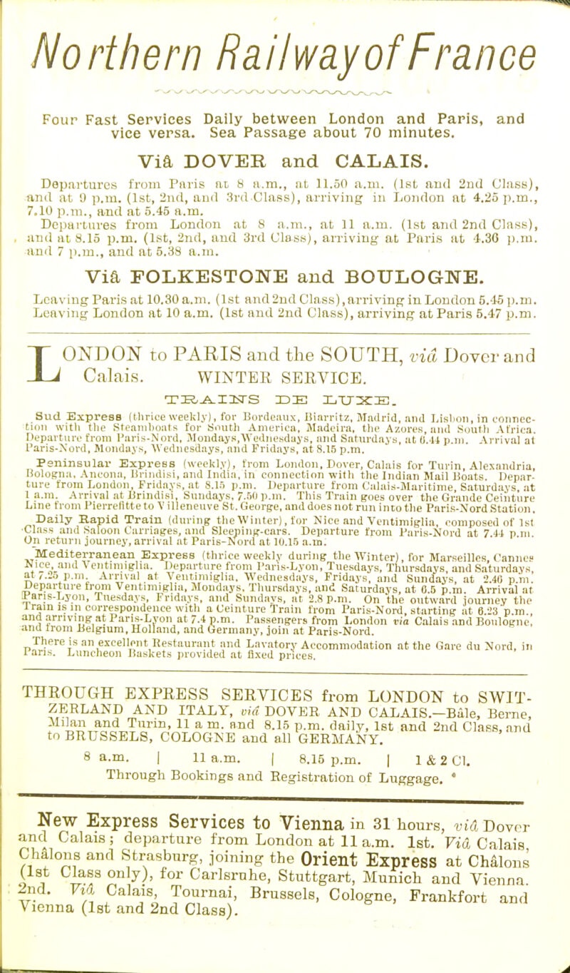 Northern Railway of France Four Fast Services Daily between London and Paris, and vice versa. Sea Passage about 70 minutes. Via DOVER and CALAIS. Departures from Paris at H a.m., at 11.50 a.m. (1st and 2nd Class), and at 9 p.m. (1st, 2nd, and 3rd Class), arriving in London at 4.25 p.m., 7,Kl p.m., and at 5.45 a.m. Departures from London at 8 a.m., at 11 a.m. (1st and 2nd Class), and at 8.15 p.m. (1st, 2nd, and 3rd Class), arriving at Paris at 4.30 p.m. and 7 p.m., and at 5.38 a.m. Via FOLKESTONE and BOULOGNE. Leaving Paris at 10.30 a.m. (1st and 2nd Class), arriving in London 5.45 p.m. Leaving London at 10 a.m. (1st and 2nd Class), arriving at Paris 5.47 p.m. L ONDON to PARIS and the SOUTH, via Dover and Calais. WINTER SERVICE. TBAINS DIE LTJXE. Sud Express (thrice weekly), for Bordeaux, Biarritz, Madrid, and Lisbon, in connec- tion with the Steamboats for South America, Madeira, the Azores, and South Africa. Departure from Paris-Nord, Mondays,Wednesdays, and Saturdays, at 0.44 p.m. Arrival at Paris-Nord, Mondays, Wednesdays, and Fridays, at 8.15 p.m. Peninsular Express (weekly), from London, Dover, Calais for Turin, Alexandria, Bologna, Ancona, Brindisi, and India, in connection with the Indian Mail Boats Depar- ture from London, Fridays, at 8.15 p.m. Departure from Calais-Maritime Saturdays at 1 a.m. Arrival at Brindisi, Sundays, 7.50 p.m. This Train goes over the Grande Ceinture Line from Pierrentte to V illeneuve St. George, and does not run into the Paris-Nord Station. Daily Rapid Train (during the Winter), for Nice and Ventimiglia, composed of 1st •Class and Saloon Carriages, and Sleeping-cars. Departure from Paris-Nord at 7 44 p m On return journey, arrival at Paris-Nord at 10.15 a.m. Mediterranean Express (thrice weekly during the Winter), for Marseilles, Cannes Nice, and Ventimiglia. Departure from Paris-Lyon, Tuesdays, Thursdays, and Saturdays, at,.2o p.m Arrival at Ventimiglia. Wednesdays, Fridays, and Sundays, at 2.40 p.m. Departure from Ventimiglia, Mondays. Thursdays, and Saturdays, at 0.5 p.m. Arrival at Paris-Lyon, Tuesdays, Fridays, and Sundays, at 2.8 p.m. On the outward journey the iram is in correspondence with a Ceinture Train from Paris-Nord, starting at 6 23 pm and arriving at Paris-Lyon at 7.4 p.m. Passengers from London via Calais and Boulogne, and from Belgium, Holland, and Germany, join at Paris-Nord. There is an excellent Restaurant and Lavatory Accommodation at the Gare du Nord, in 1 ans. Luncheon Baskets provided at fixed prices. THROUGH EXPRESS SERVICES from LONDON to SWIT- ZERLAND AND ITALY, uhl DOVER AND CALAIS.—Bale, Berne, Milan and Turin, 11 a m. and 8.15 p.m. daily, 1st and 2nd Class, and to BRUSSELS, COLOGNE and all GERMANY. 8 a.m. | 11a.m. | 8.15 p.m. | 1 & 2 CI. Through Bookings and Registration of Luggage. * New Express Services to Vienna in 31 hours, via Dover and Calais; departure from London at 11 a.m. 1st. Via Calais Chalons and Strasburg, joining the Orient Express at Chalons (1st Class only), for Carlsrnhe, Stuttgart, Munich and Vienna 2nd. Fia Calais, Tournai, Brussels, Cologne, Frankfort and Vienna (1st and 2nd Class).
