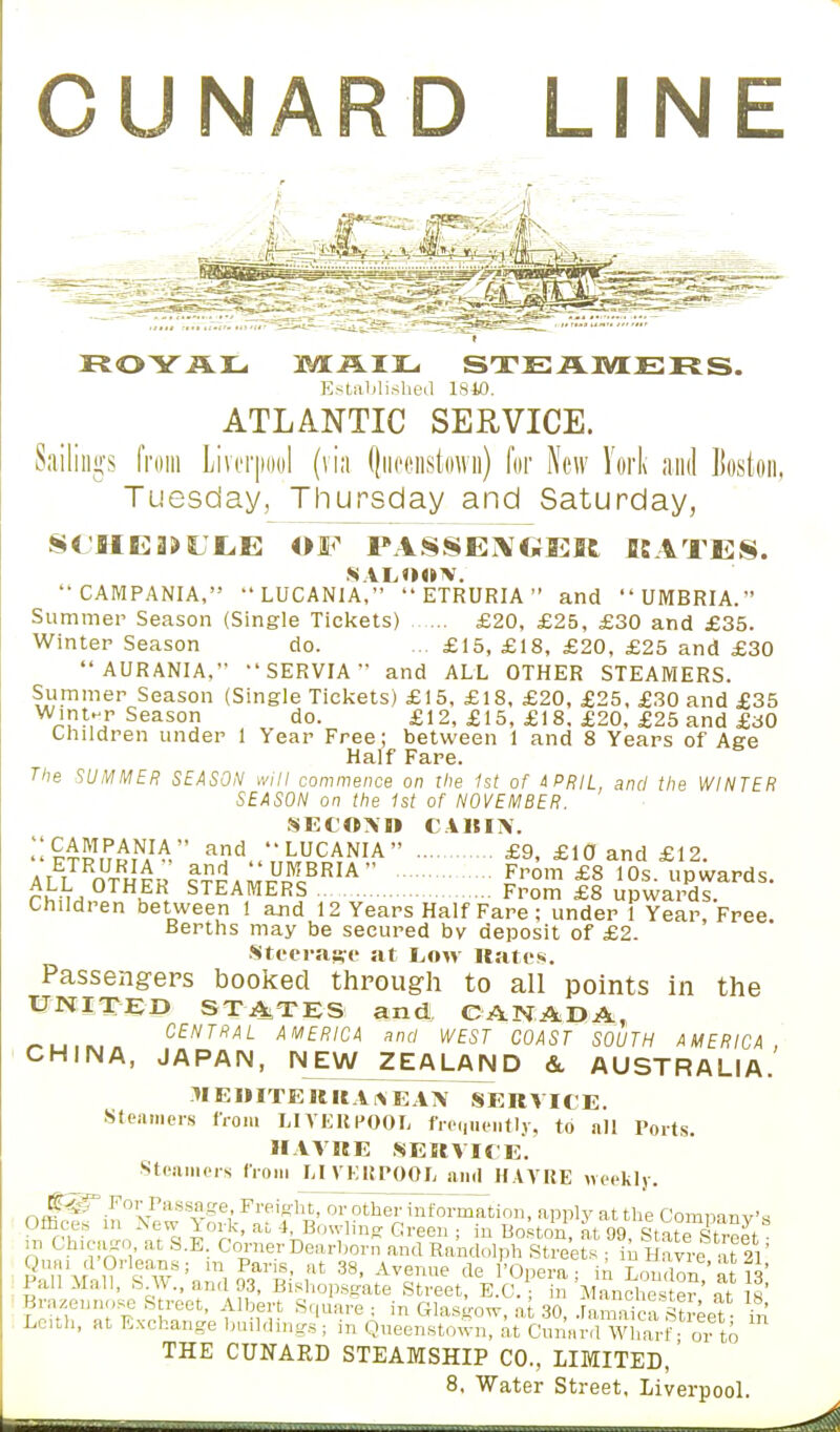 CUNARD LINE ROYAL MAIL STEAMERS. Established 1810. ATLANTIC SERVICE. gs from Liverpool (via Qucenstown) for New York and Boston, Tuesday, Thursday and Saturday, Si.'fIE3>Ul(E OF PASSENGER KATES. saloon.  CAMPANIA,  LUCANIA,  ETRURIA  and  UMBRIA. Summer Season (Single Tickets) £20, £25, £30 and £35. Winter Season do. £15, £18, £20, £25 and £30  AURANIA, SERVIA and ALL OTHER STEAMERS. Summer Season (Single Tickets) £15, £18, £20, £25, £30 and £35 w>!-rr Season do. £12, £15, £18. £20, £25 and £30 Children under 1 Year Free; between 1 and 8 Years of Age Half Fare. The SUMMER SEASON will commence on the 1st of APRIL, and the WINTER SEASON on the 1st of NOVEMBER. SEl'OXD CABIN. !:CpHV' a?d..7,^NIA £9, £10 and £12. ALL OTHFR 9TF A MFRC I™™ £8 i0S' P^ards. rhiM,?o u . STEA(MERS From £8 upwards. Children between 1 and 12 Years Half Fare; under 1 Year Free Berths may be secured bv deposit of £2. Steerage at Low Rates. Passengers booked through to all points in the UNITED STATES and CANADA, « i* 11» i — CENTRAL AMERICA and WEST COAST SOUTH AMERICA, CHINA, JAPAN, NEW ZEALAND &. AUSTRALIA. 1IEDITERRAHEAA' SERVICE. Steamers from LIVERPOOL frequently, to all Ports. HAVRE SERVICE. Steamers from LIVERPOOL and HAVRE weekly. Om^in°New s^%Fjf^t, or other into^tion, apply at the Company's umces in New York, a. 4, Bowling Green ; in Boston, at 99, State Street ■ in Chicago at S.E. Corner Dearborn and Randolph Streets • in H n vre at 21 ImI SlV!.!:^i,,t 38, ,AV2?Ue teJ°P°**: in London' a ran Mail, fa.w., and 93, Bishopsgate Street, E.C. • in Manchester „t is Bra/ennose Street, Albert Square . in Glasgow, at 30, .Sca Street- & Leith, at Exchange buildings; i„ Queenstown, at Cnnard Wharf or to THE CUNARD STEAMSHIP CO., LIMITED,' 8, Water Street, Liverpool.