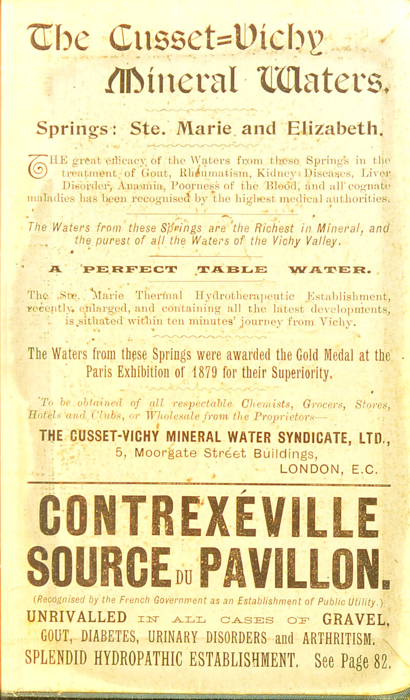 /IfttneraMMatevs. Springs : Ste.'Marie, and Elizabeth. '/CJHE grftatetficacy. Of flic Waters from th.eso Spring's in tHe \£J irciirineiit of Gout, Rheumatism, Kidney Diseases, Livm Disorder, Ainuinin, Poorness of the Blood, and aH'cognaffe maladies lias been recognised by the highest medical authorities. The Waters from these Springs are 'the Richest in Mineral, and the purest of all the Waters of the Vichy Valley. IPE RFECT T AELE WATER. The Ste. Marie Thermal Hyflrottierapeutic Establishment, recently, enlarged, and containing all the latest developments, is .situated within ten minutes' journey from Vichy. The Waters from these Springs were awarded the Gold Medal at the Paris Exhibition of 1879 for their Superiority. 'To be obtained of all respectable Chemists, Grocers, Stores, Hotels and Clubs, or Wholesale from the Proprietors— THE CUSSET-VICHY MINERAL WATER SYNDICATE, LTD., 5, Moorgate Street Buildings, LONDON, E.C. GONTREXEVIL S0URCE» PA VILLON. (Recognised by the French Government as an Establishment of Public Utility.) UNRIVALLED 12a- all cases enr GRAVEL, GOUT, DIABETES, URINARY DISORDERS and ARTHRITISM. ! SPLENDID HYDROPATHIC ESTABLISHMENT. See Page 82.