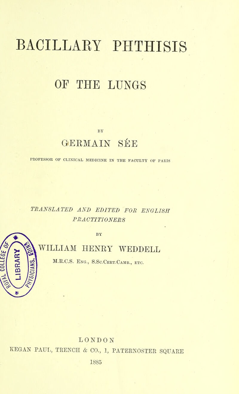 OF THE LUNGS BY GERMAIN SEE PROFESSOR OP CLINICAL MEDICINE IN THE FACULTY OF PARIS TRANSLATED AND EDITED FOR ENGLISH PRACTITIONERS WILLIAM HENRY WEDDELL M.E.C.S. Eng., S.Sc.Cert.Camb., etc. LONDON KEGAN PAUL, TRENCH & CO., 1, PATERNOSTER SQUARE 1885