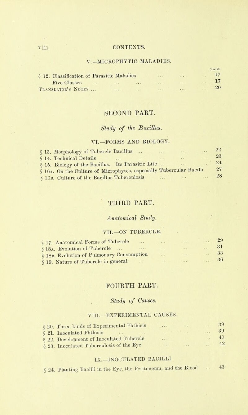 V.-MICROPHYTIC MALADIES. § 12. Classification of Parasitic Maladies Five Classes Translator's Notes ... SECOND PAKT. Study of the Bacillus. VI.—FORMS AND BIOLOGY. § 13. Morphology of Tubercle Bacillus ... §14. Technical Details § 15. Biology of the Bacillus. Its Parasitic Life ... § 16a. On the Culture of Microphytes, especially Tubercular Bacill § 16b. Culture of the Bacillus Tuberculosis THIRD PART. Anatomical Study. VII.—ON TUBERCLE. § 17. Anatomical Forms of Tubercle § 18a. Evolution of Tubercle ... § 18b. Evolution of Pulmonary Consumption § 19. Nature of Tubercle in general FOURTH PART. Study of Causes. VIII.—EXPERIMENTAL CAUSES. § 20. Three kinds of Experimental Phthisis § 21. Inoculated Phthisis § 22. Development of Inoculated Tubercle § 23. Inoculated Tuberculosis of the Eye IX.—INOCULATED BACILLI. § 24. Planting Bacilli in the Eye, the Peritoneum, and the Blood