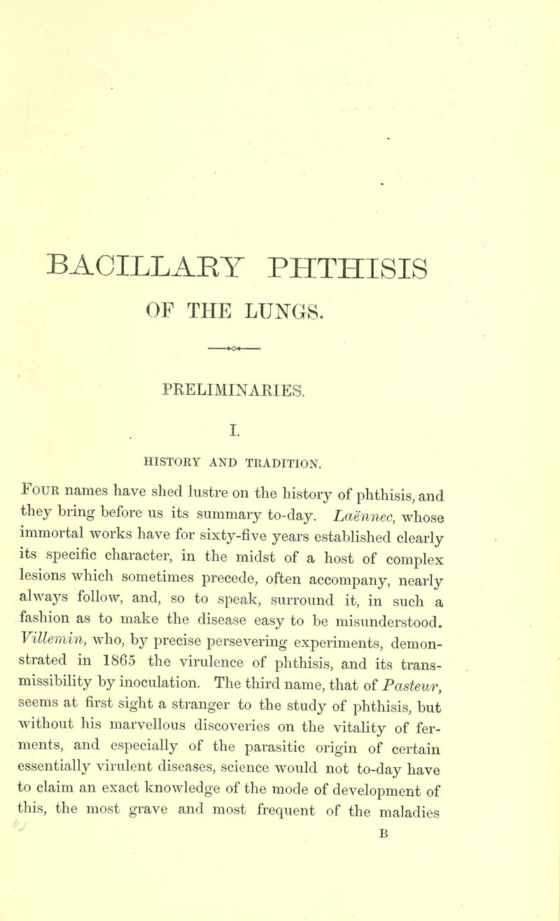 BACILLART PHTHISIS OF THE LUNGS. PRELIMINARIES. I. HISTORY AND TRADITION. Four names have shed lustre on the history of phthisis, and they bring before us its summary to-day. Laennec, whose immortal works have for sixty-five years established clearly its specific character, in the midst of a host of complex lesions which sometimes precede, often accompany, nearly always follow, and, so to speak, surround it, in such a fashion as to make the disease easy to be misunderstood. Villemin, who, by precise persevering experiments, demon- strated in 1865 the virulence of phthisis, and its trans- missibility by inoculation. The third name, that of Pasteur, seems at first sight a stranger to the study of phthisis, but without his marvellous discoveries on the vitality of fer- ments, and especially of the parasitic origin of certain essentially virulent diseases, science would not to-day have to claim an exact knowledge of the mode of development of this, the most grave and most frequent of the maladies B