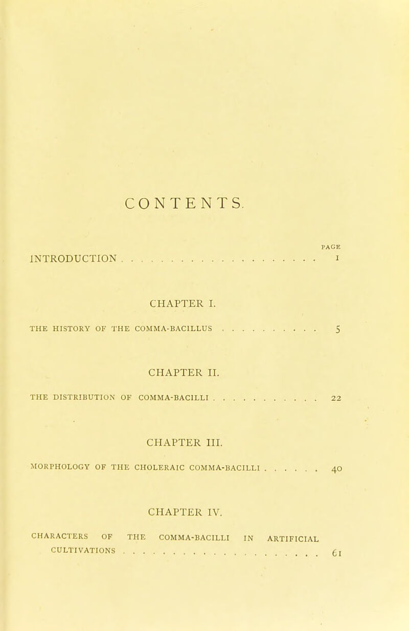 CONTENTS, PAGE INTRODUCTION i CHAPTER I. THE HISTORY OF 'J'HE COMMA-BACILLUS 5 CHAPTER II. THE DISTRIBUTION OF COMMA-BACILLI 22 CHAPTER III. MORPHOLOGY OF THE CHOLERAIC COMMA-BACILLI 40 CHAPTER IV. CHARACTERS OF THE COMMA-BACILLI IN ARTIFICIAL CULTIVATIONS £:,