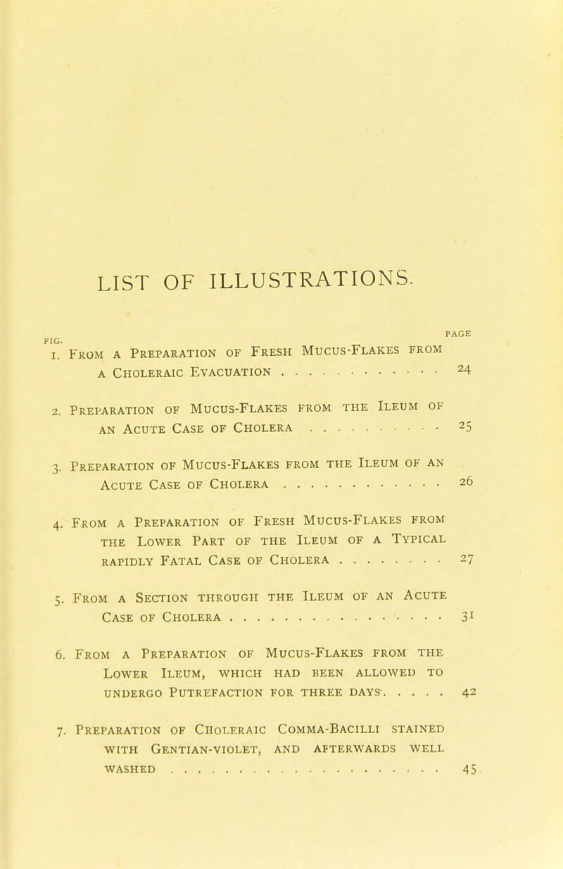 LIST OF ILLUSTRATIONS. PAGE From a Preparation of Fresh Mucus-Flakes from A Choleraic Evacuation 24 2. Preparation of Mucus-Flakes from the Ileum of AN Acute Case of Cholera 25 3. Preparation of Mucus-Flakes from the Ileum of an Acute Case of Cholera 26 4. From a Preparation of Fresh Mucus-Flakes from THE Lower Part of the Ileum of a Typical rapidly Fatal Case of Cholera 27 5. From a Section through the Ileum of an Acute Case of Cholera 31 6. From a Preparation of Mucus-Flakes from the Lower Ileum, which had been allowed to UNDERGO Putrefaction for three days- 42 7. Preparation of Choleraic Comma-Bacilli stained WITH Gentian-violet, and afterwards well washed 45