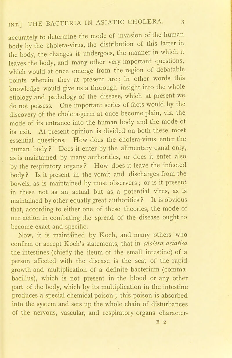 accurately to determine the mode of invasion of the human body by the cholera-virus, the distribution of this latter in the body, the changes it undergoes, the manner in which it leaves the body, and many other very important questions, which would at once emerge from the region of debatable points wherein they at present are; in other words this knowledge would give us a thorough insight into the whole etiology and pathology of the disease, which at present we do not possess. One important series of facts would by the discovery of the cholera-germ at once become plain, viz. the mode of its entrance into the human body and the mode of its exit. At present opinion is divided on both these most essential questions. How does the cholera-virus enter the human body ? Does it enter by the alimentary canal only, as is maintained by many authorities, or does it enter also by the respiratory organs ? How does it leave the infected body ? Is it present in the vomit and discharges from the bowels, as is maintained by most observers; or is it present in these not as an actual but as a potential virus, as is maintained by other equally great authorities ? It is obvious that, according to either one of these theories, the mode of our action in combating the spread of the disease ought to become exact and specific. Now, it is maintained by Koch, and many others who confirm or accept Koch's statements, that in cholera asiatica the intestines (chiefly the ileum of the small intestine) of a person affected with the disease is the seat of the rapid growth and multiplication of a definite bacterium (comma- bacillus), which is not present in the blood or any other part of the body, which by its multiplication in the intestine produces a special chemical poison ; this poison is absorbed into the system and sets up the whole chain of disturbances of the nervous, vascular, and respiratory organs character- B 2