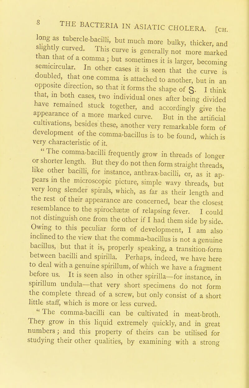 long as tubercle-bacilli, but much more bulky, thicker, and slightly curved. This curve is generally not more marked than that of a comma; but sometimes it is larger, becommg semicircular. In other cases it is seen that the curve is doubled, that one comma is attached to another, but in an opposite direction, so that it forms the shape of S- I think that, m both cases, two individual ones after being divided have remained stuck together, and accordingly give the appearance of a more marked curve. But in the artificial cultivations, besides these, another very remarkable form of development of the comma-bacillus is to be found, which is very characteristic of it. The comma-bacilli frequently grow in threads of longer or shorter length. But they do not then form straight threads like other bacilli, for instance, anthrax-bacilli, or, as it ap- pears in the microscopic picture, simple wavy threads, but very long slender spirals, which, as far as their length and the rest of their appearance are concerned, bear the closest resemblance to the spirochtets of relapsing fever. I could not distinguish one from the other if I had them side by side. Owing to this peculiar form of development, I am also incHned to the view that the comma-bacillus is not a genuine bacillus, but that it is, properly speaking, a transition-form between bacilli and spirilla. Perhaps, indeed, we have here to deal with a genuine spirillum, of which we have a fragment before us. It is seen also in other spirilla—for instance, in spirillum undula—that very short specimens do not form the complete thread of a screw, but only consist of a short little staff, which is more or less curved. The comma-bacilli can be cultivated in meat-broth. They grow in this liquid extremely quickly, and in great numbers; and this property of theirs can be utilised for studying their other qualities, by examining with a strong