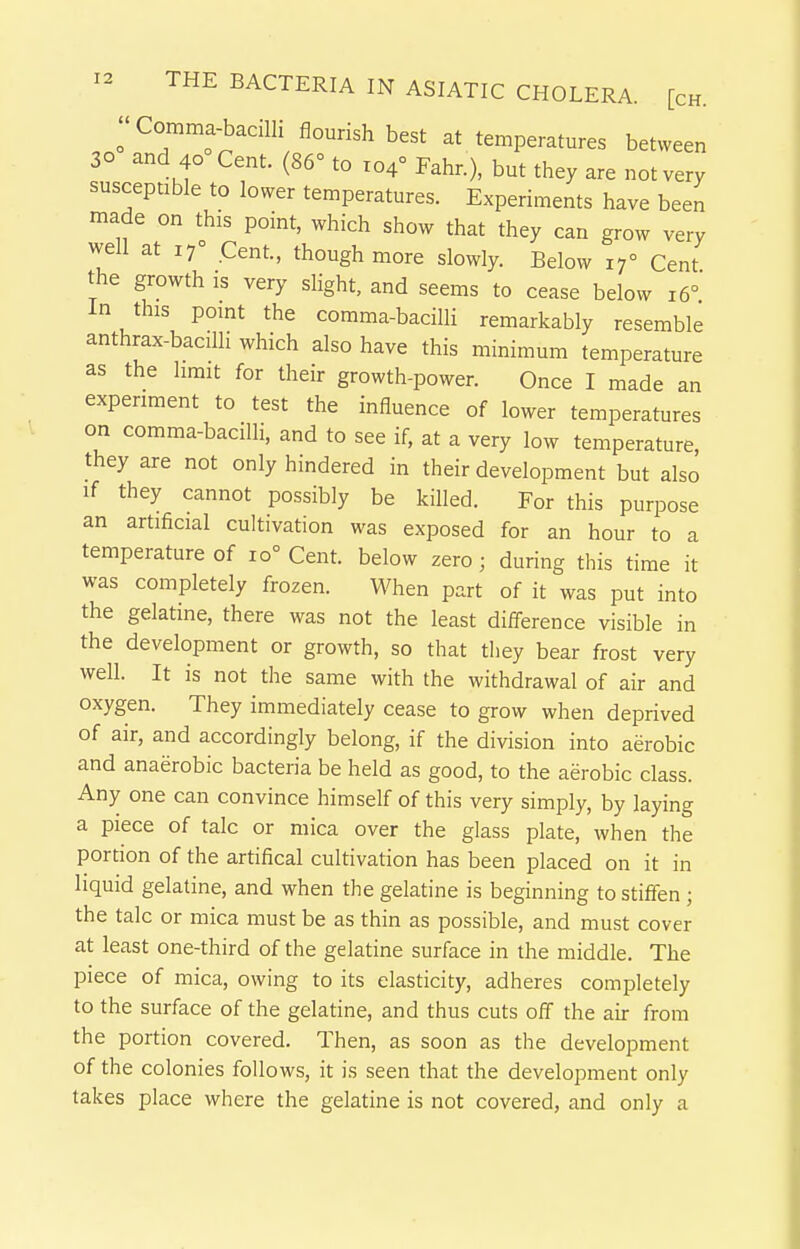 ;Comma-bacilli flourish best at temperatures between 30 and 40 Cent. (86° to 104° Fahr.), but they are not very susceptible to lower temperatures. Experiments have been made on this point, which show that they can grow very well at 17° Cent, though more slowly. Below 17° Cent the growth is very slight, and seems to cease below 16° In this pomt the comma-baciUi remarkably resemble anthrax-bacilli which also have this minimum temperature as the limit for their growth-power. Once I made an experiment to test the influence of lower temperatures on comma-bacilli, and to see if, at a very low temperature, they are not only hindered in their development but also if they cannot possibly be killed. For this purpose an artificial cultivation was exposed for an hour to a temperature of 10° Cent, below zero; during this time it was completely frozen. When part of it was put into the gelatine, there was not the least difference visible in the development or growth, so that tliey bear frost very well. It is not the same with the withdrawal of air and oxygen. They immediately cease to grow when deprived of air, and accordingly belong, if the division into aerobic and anaerobic bacteria be held as good, to the aerobic class. Any one can convince himself of this very simply, by laying a piece of talc or mica over the glass plate, when the portion of the artifical cultivation has been placed on it in liquid gelatine, and when the gelatine is beginning to stiffen ; the talc or mica must be as thin as possible, and must cover at least one-third of the gelatine surface in the middle. The piece of mica, owing to its elasticity, adheres completely to the surface of the gelatine, and thus cuts off the air from the portion covered. Then, as soon as the development of the colonies follows, it is seen that the development only takes place where the gelatine is not covered, and only a