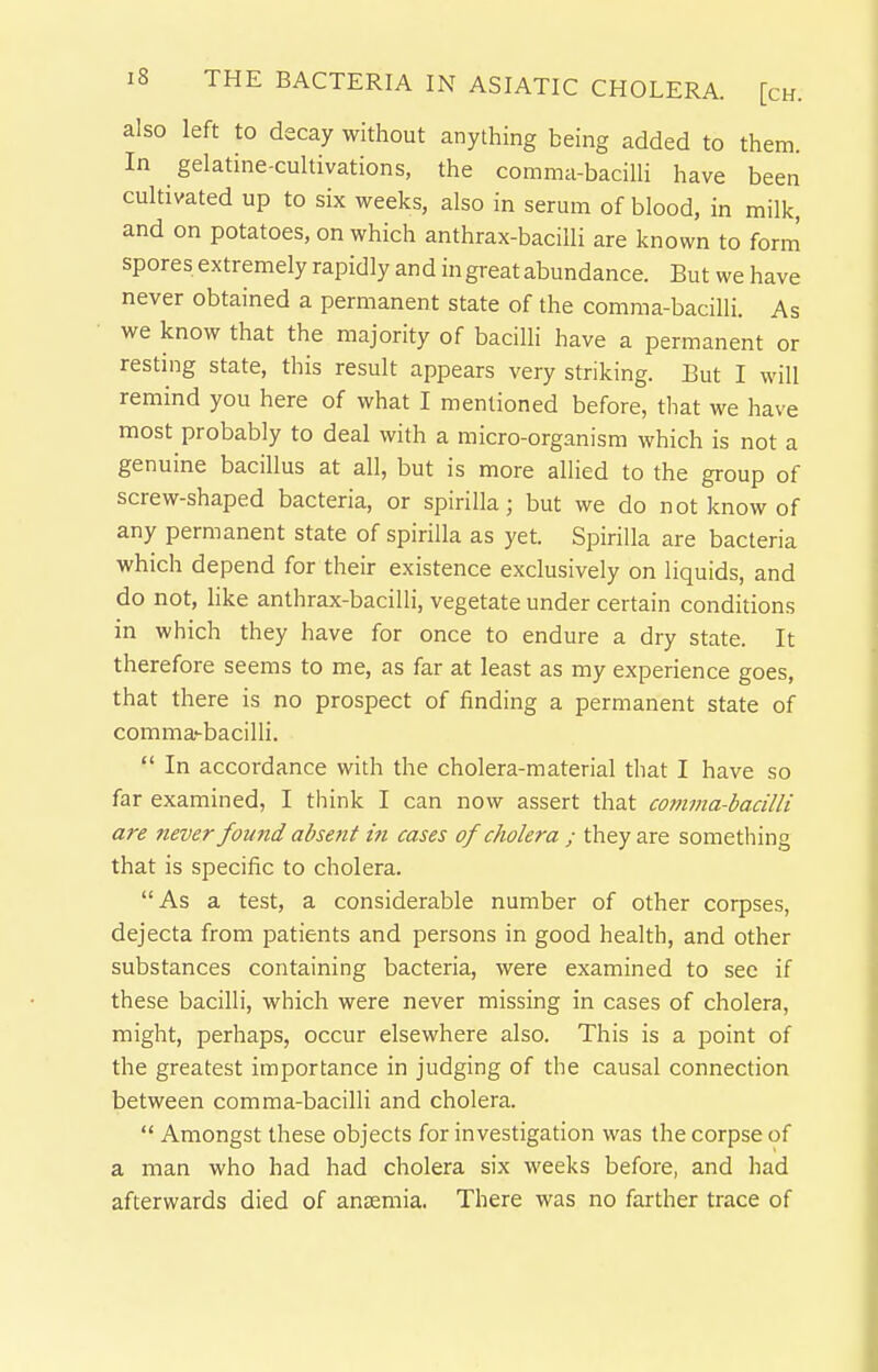 also left to decay without anything being added to them. In gelatine-cultivations, the comma-baciUi have been cultivated up to six weeks, also in serum of blood, in milk, and on potatoes, on which anthrax-bacilli are known to form spores extremely rapidly and in great abundance. But we have never obtained a permanent state of the comma-bacilli. As we know that the majority of baciUi have a permanent or resting state, this result appears very striking. But I will remind you here of what I mentioned before, that we have most probably to deal with a micro-organism which is not a genuine bacillus at all, but is more allied to the group of screw-shaped bacteria, or spirilla; but we do not know of any permanent state of spirilla as yet. Spirilla are bacteria which depend for their existence exclusively on liquids, and do not, like anthrax-bacilli, vegetate under certain conditions in which they have for once to endure a dry state. It therefore seems to me, as far at least as my experience goes, that there is no prospect of finding a permanent state of comma'-bacilli.  In accordance with the cholera-material that I have so far examined, I think I can now assert that com7na-bacilli are never fou7id absent ifi cases of cholera ; they are something that is specific to cholera. As a test, a considerable number of other corpses, dejecta from patients and persons in good health, and other substances containing bacteria, were examined to see if these bacilli, which were never missing in cases of cholera, might, perhaps, occur elsewhere also. This is a point of the greatest importance in judging of the causal connection between comma-bacilli and cholera.  Amongst these objects for investigation was the corpse of a man who had had cholera six weeks before, and had afterwards died of anEiemia. There was no farther trace of