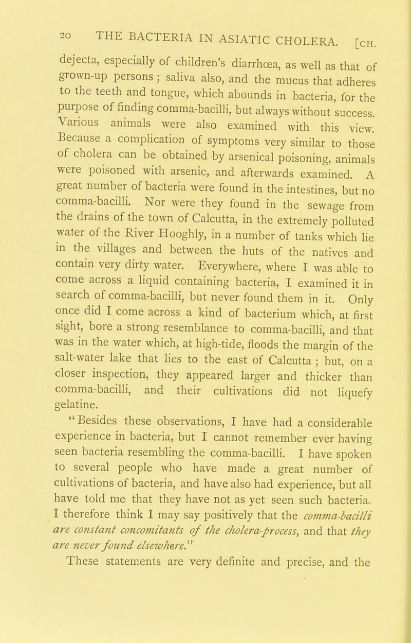 dejecta, especially of children's diarrhoea, as well as that of grown-up persons; saliva also, and the mucus that adheres to the teeth and tongue, which abounds in bacteria, for the purpose of finding comma-bacilli, but always without success. Various animals were also examined with this view. Because a complication of symptoms very similar to those of cholera can be obtained by arsenical poisoning, animals were poisoned with arsenic, and afterwards examined. A great number of bacteria were found in the intestines, but no comma-bacilli. Nor were they found in the sewage from the drains of the town of Calcutta, in the extremely polluted water of the River Hooghly, in a number of tanks which lie in the villages and between the huts of the natives and contain very dirty water. Everywhere, where I was able to come across a liquid containing bacteria, I examined it in search of comma-bacilli, but never found them in it. Only once did I come across a kind of bacterium which, at first sight, bore a strong resemblance to comma-bacilli, and that was in the water which, at high-tide, floods the margin of the salt-water lake that lies to the east of Calcutta ; but, on a closer inspection, they appeared larger and thicker than comma-bacilli, and their cultivations did not liquefy gelatine.  Besides these observations, I have had a considerable experience in bacteria, but I cannot remember ever having seen bacteria resembling the comma-bacilli. I have spoken to several people who have made a great number of cultivations of bacteria, and have also had experience, but all have told me that they have not as yet seen such bacteria. I therefore think I may say positively that the covima-bacilli are constmit concomitajits of the cJiolera-process, and that they are never found elsewhere. These statements are very definite and precise, and the