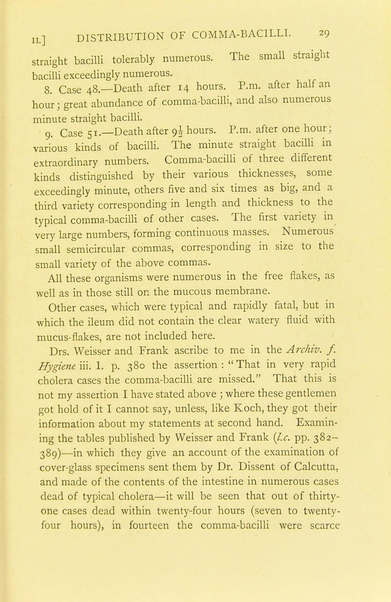 straight bacilli tolerably numerous. The small straight bacilli exceedingly numerous. 8. Case 48.—Death after 14 hours. P.m. after half an hour; great abundance of comma-bacilli, and also numerous minute straight bacilli. 9. Case 51.—Death after 9J hours. P.m. after one hour; various kinds of bacilli. The minute straight baciUi in extraordinary numbers. Comma-bacilli of three different kinds distinguished by their various thicknesses, some exceedingly minute, others five and six times as big, and a third variety corresponding in length and thickness to the typical comma-bacilli of other cases. The first variety in very large numbers, forming continuous masses. Numerous small semicircular commas, corresponding in size to the small variety of the above commas. All these organisms were numerous in the free flakes, as well as in those still on the mucous membrane. Other cases, which were typical and rapidly fatal, but in which the ileum did not contain the clear watery fluid with mucus-flakes, are not included here. Drs. Weisser and Frank ascribe to me in the Archiv. f. Hygietie m. I. p. 380 the assertion : That in very rapid cholera cases the comma-bacilU are missed. That this is not my assertion I have stated above ; where these gentlemen got hold of it I cannot say, unless, like Koch, they got their information about my statements at second hand. Examin- ing the tables pubHshed by Weisser and Frank [I.e. pp. 382-- 389)—in which they give an account of the examination of cover-glass specimens sent them by Dr. Dissent of Calcutta, and made of the contents of the intestine in numerous cases dead of typical cholera—it will be seen that out of thirty- one cases dead within twenty-four hours (seven to twenty- four hours), in fourteen the comma-bacilli were scarce