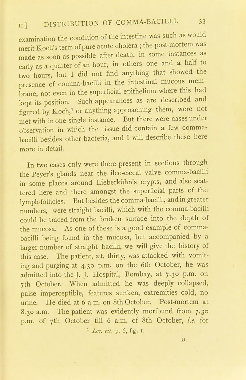 examination the condition of the intestine was such as would merit Koch's term of pure acute cholera; the post-mortem was made as soon as possible after death, in some instances as early as a quarter of an hour, in others one and a half to two hours, but I did not find anything that showed the presence of comma-bacilli in the intestinal mucous mem- brane, not even in the superficial epithelium where this had kept its position. Such appearances as are described and figured by Koch,i or anything approaching them, were not met with in one single instance. But there were cases under observation in which the tissue did contain a few comma- bacilli besides other bacteria, and I will describe these here more in detail. In two cases only were there present in sections through the Peyer's glands near the ileo-caecal valve comma-bacilli in some places around Lieberkiihn's crypts, and also scat- tered here and there amongst the superficial parts of the lymph-follicles. But besides the comma-bacilli, and in greater numbers, were straight bacilli, which with the comma-bacilli could be traced from the broken surface into the depth of the mucosa. As one of these is a good example of comma- baciUi being found in the mucosa, but accompanied by a larger number of straight bacilli, we will give the history of this case. The patient, set. thirty, was attacked with vomit- ing and purging at 4.30 p.m. on the 6th October, he was admitted into the J. J. Hospital, Bombay, at 7.30 p.m. on 7th October. When admitted he was deeply collapsed, pulse imperceptible, features sunken, extremities cold, no urine. He died at 6 a.m. on 8th October. Post-mortem at 8.30 a.m. The patient was evidently moribund from 7.30 p.m. of 7th October till 6 a.m. of 8th October, i.e. for 1 Loc. cil. p. 6, fig. I. D